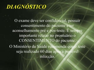 DIAGNÓSTICO

  O exame deve ser confidencial, possuir
      consentimento do paciente e ter
 aconselhamento pré e pós-teste. É sempre
     importante relatar no prontuário o
     CONSENTIMENTO do paciente.
O Ministério da Saúde recomenda que o teste
   seja realizado 60 dias após a possível
                  infecção.
 