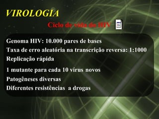 VIROLOGIA
               Ciclo de vida do HIV

Genoma HIV: 10.000 pares de bases
Taxa de erro aleatória na transcrição reversa: 1:1000
Replicação rápida
1 mutante para cada 10 vírus novos
Patogêneses diversas
Diferentes resistências a drogas
 