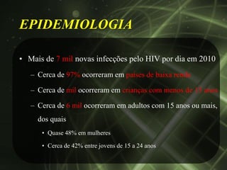 EPIDEMIOLOGIA

• Mais de 7 mil novas infecções pelo HIV por dia em 2010
   – Cerca de 97% ocorreram em países de baixa renda

   – Cerca de mil ocorreram em crianças com menos de 15 anos

   – Cerca de 6 mil ocorreram em adultos com 15 anos ou mais,
     dos quais
      • Quase 48% em mulheres

      • Cerca de 42% entre jovens de 15 a 24 anos
 