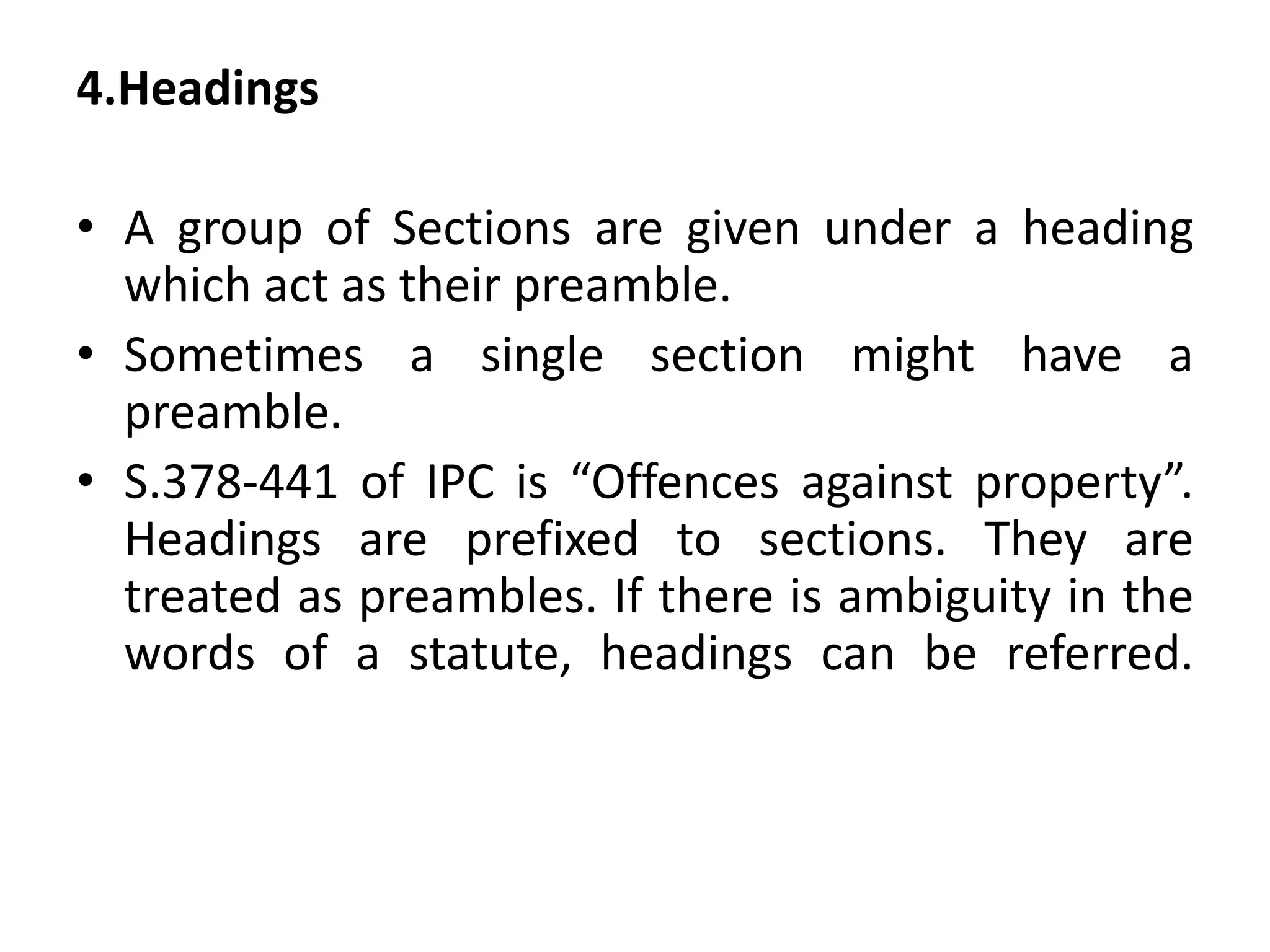 4.Headings
• A group of Sections are given under a heading
which act as their preamble.
• Sometimes a single section might have a
preamble.
• S.378-441 of IPC is “Offences against property”.
Headings are prefixed to sections. They are
treated as preambles. If there is ambiguity in the
words of a statute, headings can be referred.
 