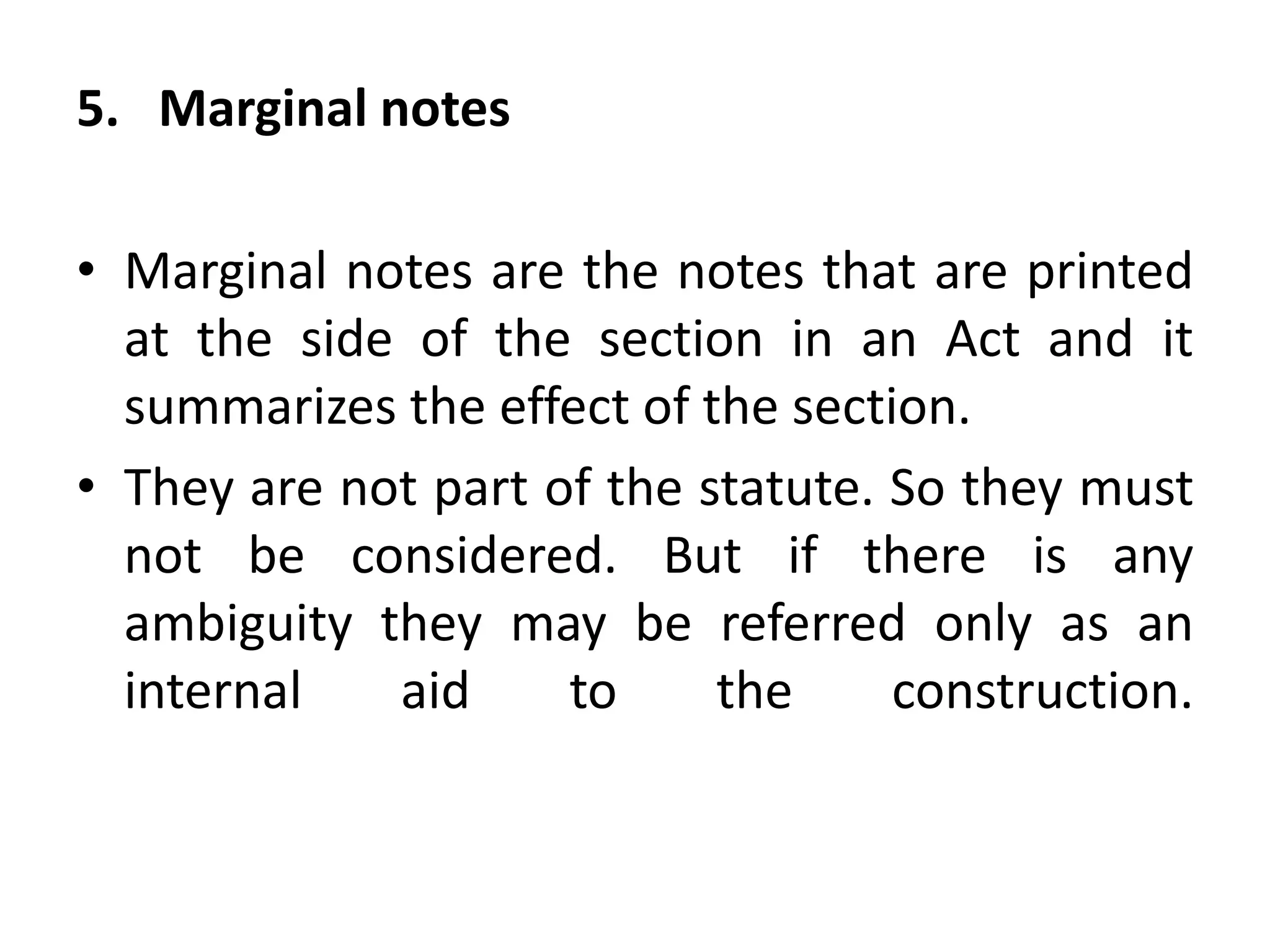 5. Marginal notes
• Marginal notes are the notes that are printed
at the side of the section in an Act and it
summarizes the effect of the section.
• They are not part of the statute. So they must
not be considered. But if there is any
ambiguity they may be referred only as an
internal aid to the construction.
 