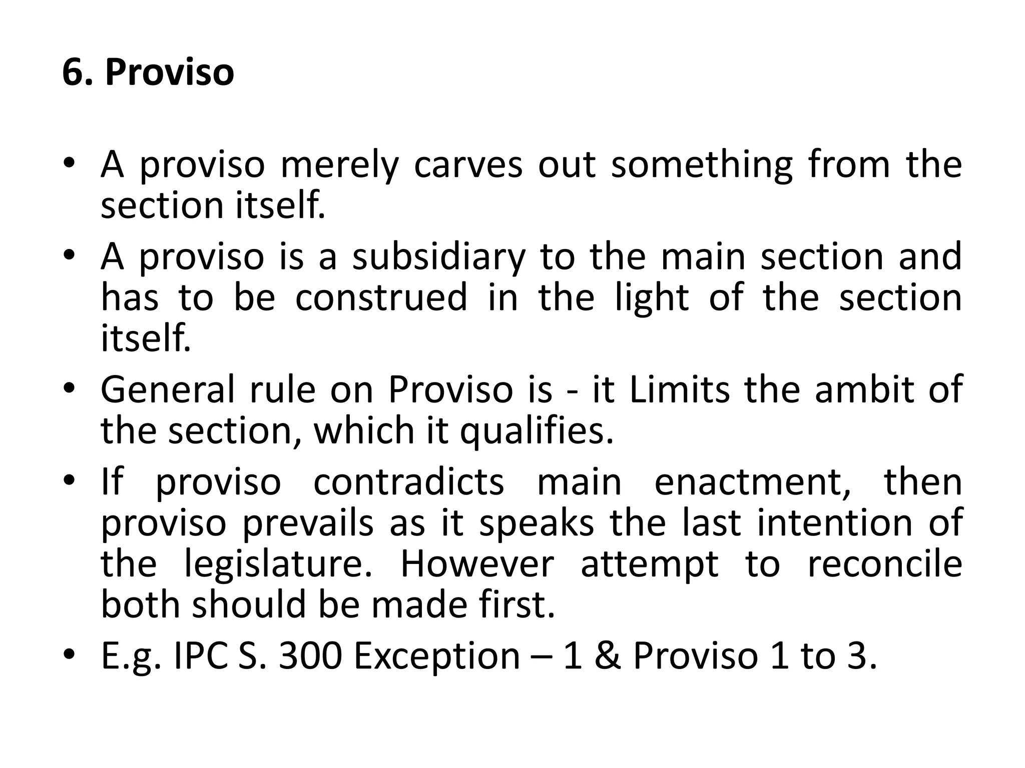 6. Proviso
• A proviso merely carves out something from the
section itself.
• A proviso is a subsidiary to the main section and
has to be construed in the light of the section
itself.
• General rule on Proviso is - it Limits the ambit of
the section, which it qualifies.
• If proviso contradicts main enactment, then
proviso prevails as it speaks the last intention of
the legislature. However attempt to reconcile
both should be made first.
• E.g. IPC S. 300 Exception – 1 & Proviso 1 to 3.
 