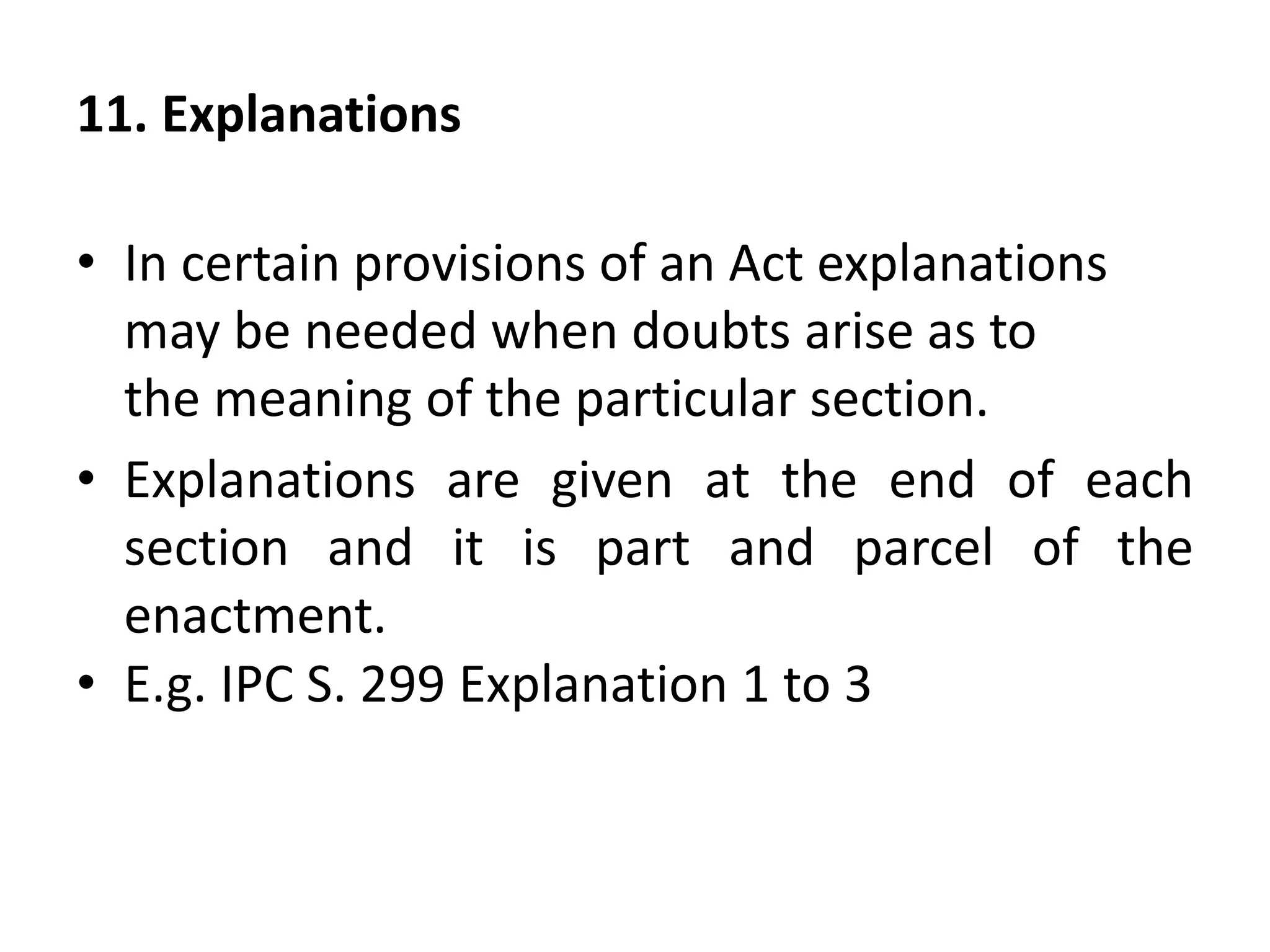 11. Explanations
• In certain provisions of an Act explanations
may be needed when doubts arise as to
the meaning of the particular section.
• Explanations are given at the end of each
section and it is part and parcel of the
enactment.
• E.g. IPC S. 299 Explanation 1 to 3
 
