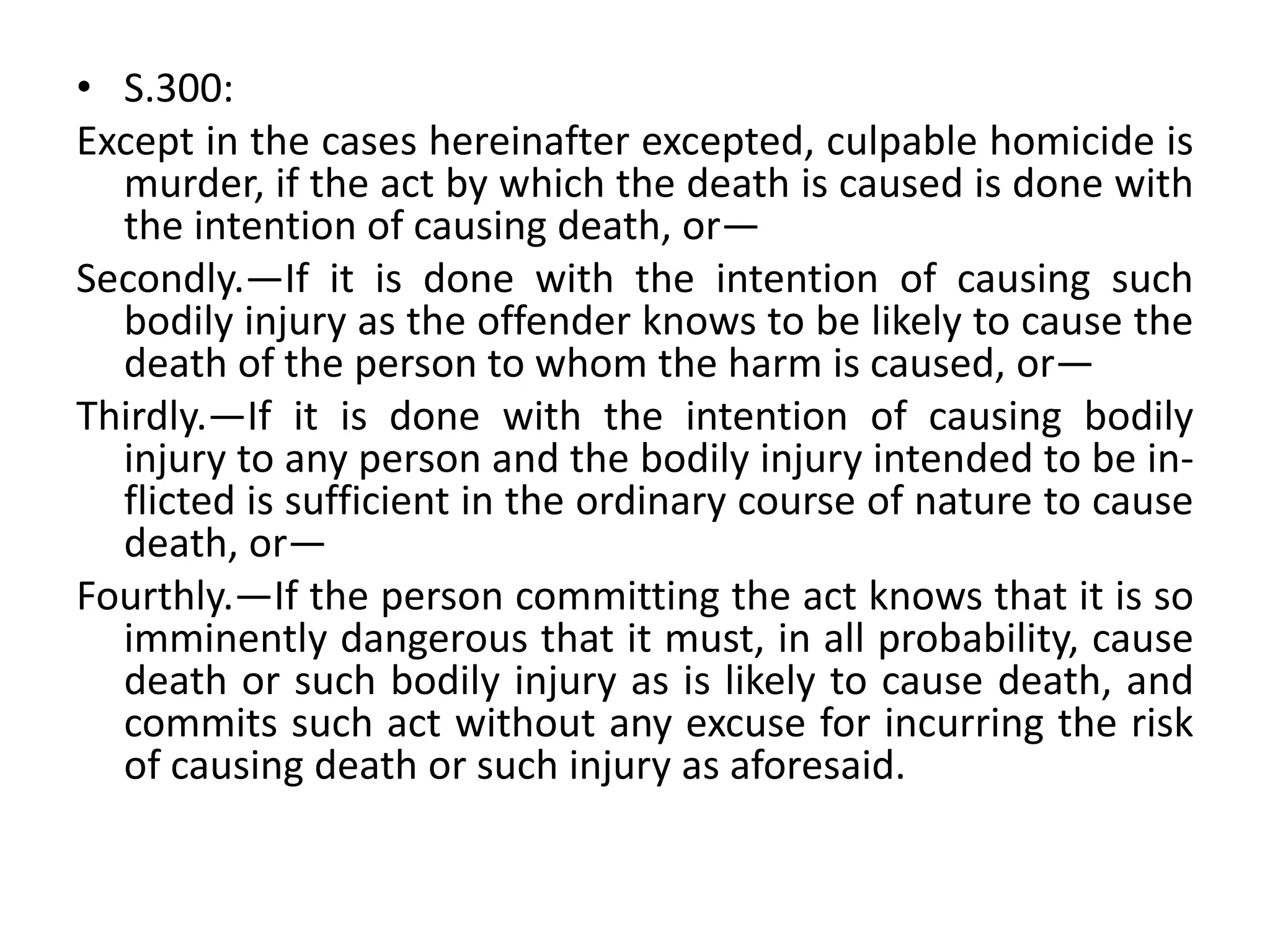 • S.300:
Except in the cases hereinafter excepted, culpable homicide is
murder, if the act by which the death is caused is done with
the intention of causing death, or—
Secondly.—If it is done with the intention of causing such
bodily injury as the offender knows to be likely to cause the
death of the person to whom the harm is caused, or—
Thirdly.—If it is done with the intention of causing bodily
injury to any person and the bodily injury intended to be in-
flicted is sufficient in the ordinary course of nature to cause
death, or—
Fourthly.—If the person committing the act knows that it is so
imminently dangerous that it must, in all probability, cause
death or such bodily injury as is likely to cause death, and
commits such act without any excuse for incurring the risk
of causing death or such injury as aforesaid.
 