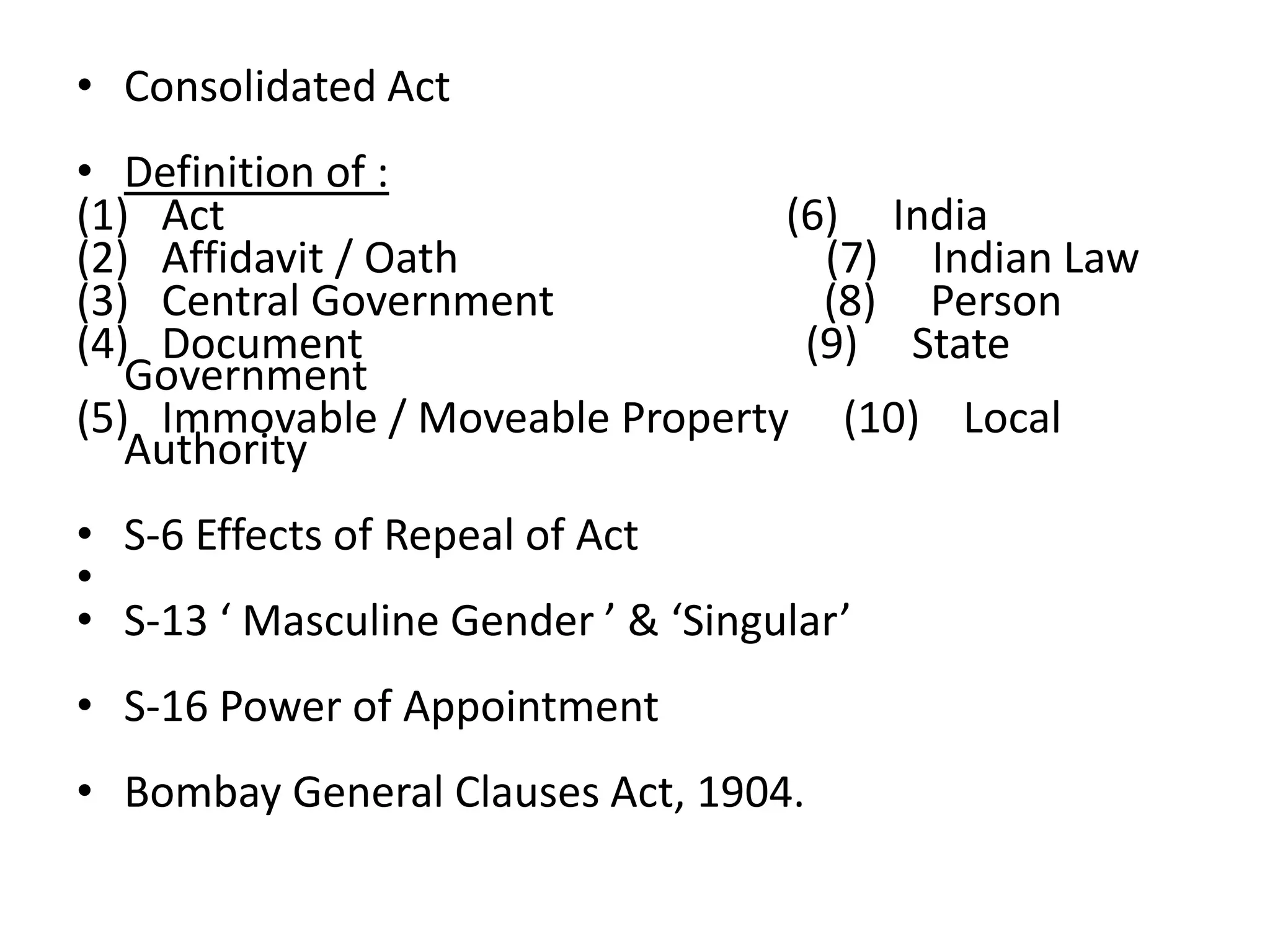 • Consolidated Act
• Definition of :
(1) Act (6) India
(2) Affidavit / Oath (7) Indian Law
(3) Central Government (8) Person
(4) Document (9) State
Government
(5) Immovable / Moveable Property (10) Local
Authority
• S-6 Effects of Repeal of Act
•
• S-13 ‘ Masculine Gender ’ & ‘Singular’
• S-16 Power of Appointment
• Bombay General Clauses Act, 1904.
 