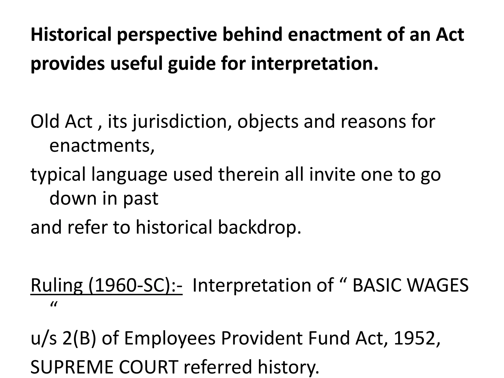 Historical perspective behind enactment of an Act
provides useful guide for interpretation.
Old Act , its jurisdiction, objects and reasons for
enactments,
typical language used therein all invite one to go
down in past
and refer to historical backdrop.
Ruling (1960-SC):- Interpretation of “ BASIC WAGES
“
u/s 2(B) of Employees Provident Fund Act, 1952,
SUPREME COURT referred history.
 