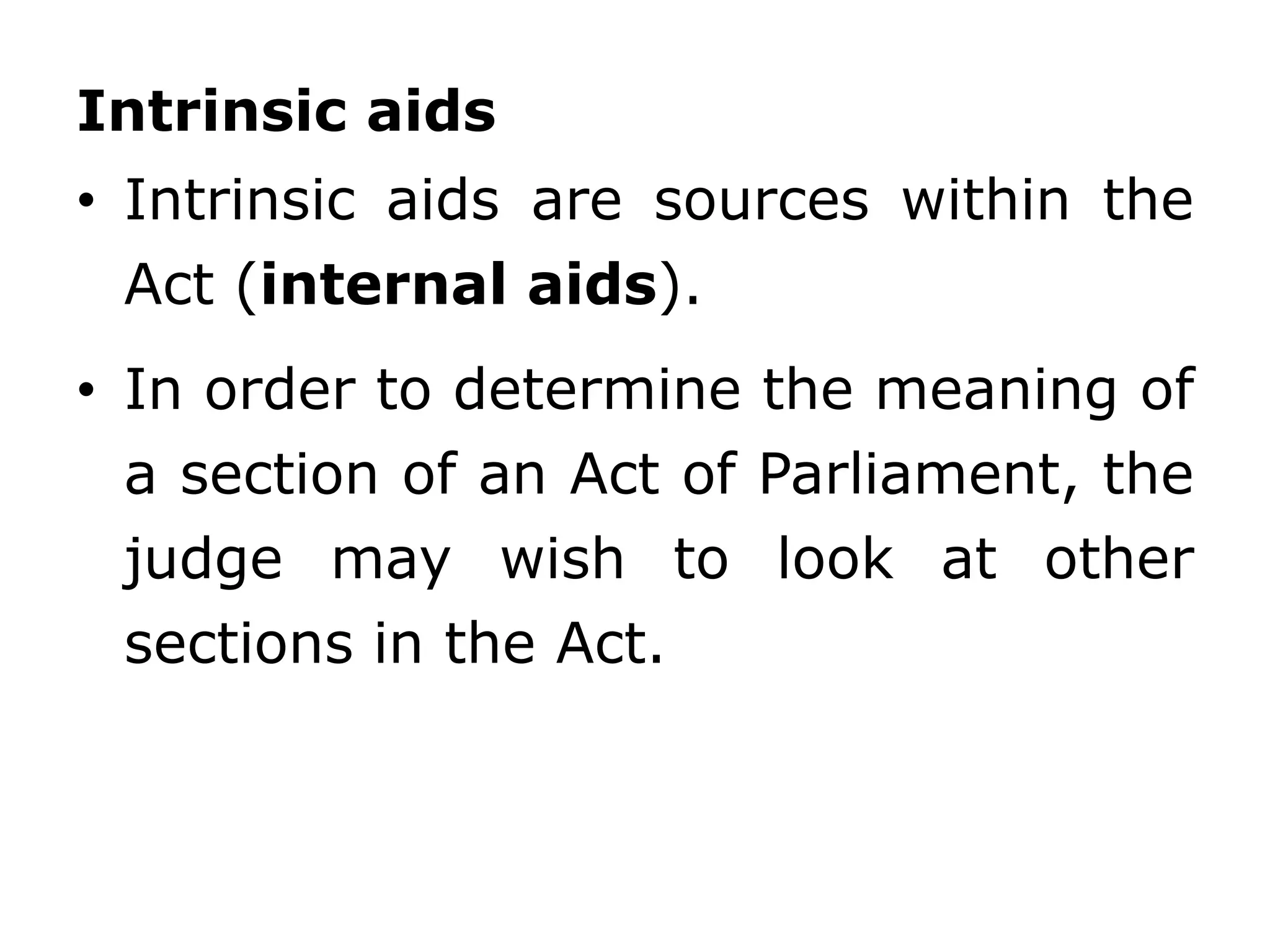 Intrinsic aids
• Intrinsic aids are sources within the
Act (internal aids).
• In order to determine the meaning of
a section of an Act of Parliament, the
judge may wish to look at other
sections in the Act.
 