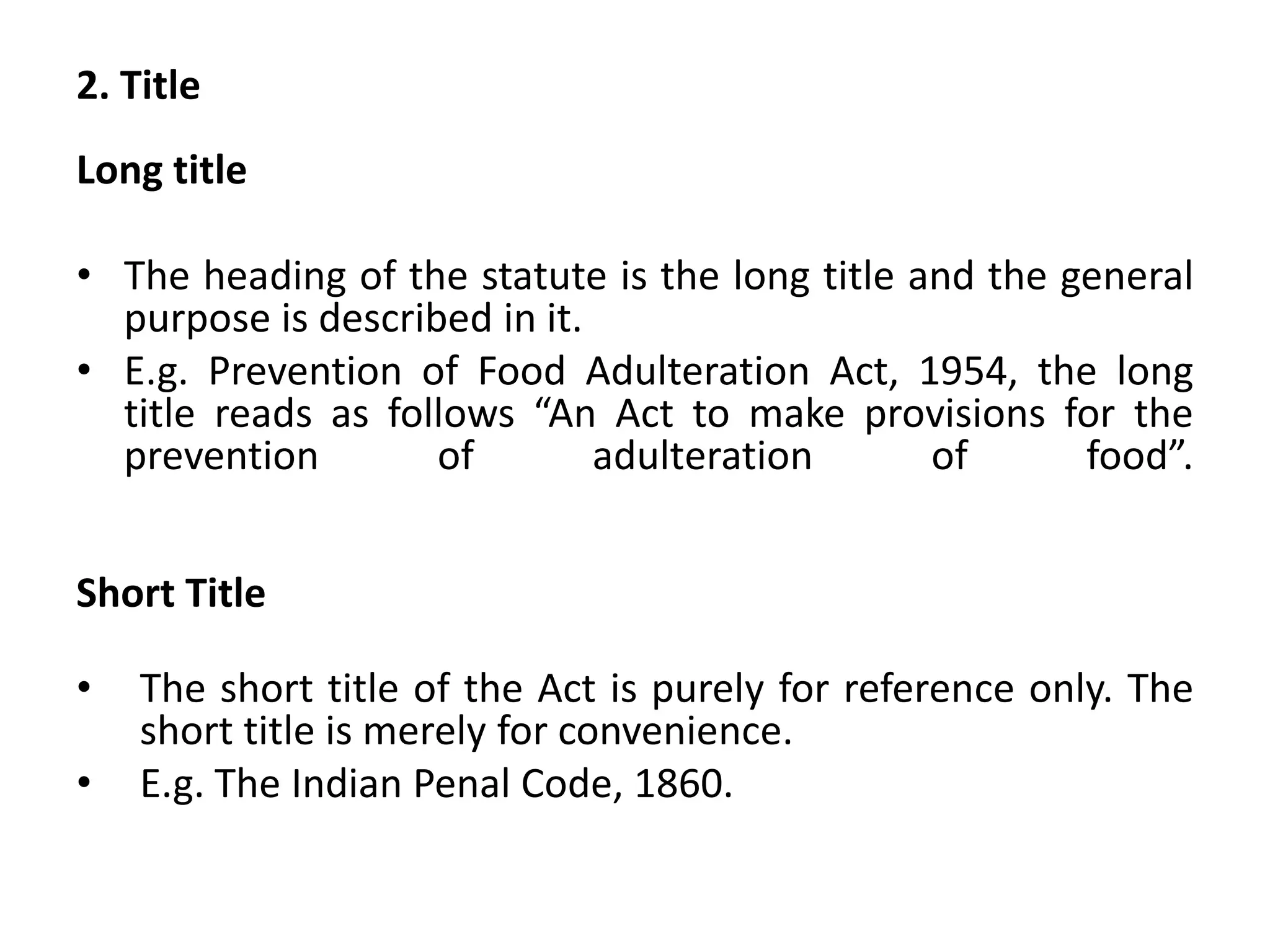 2. Title
Long title
• The heading of the statute is the long title and the general
purpose is described in it.
• E.g. Prevention of Food Adulteration Act, 1954, the long
title reads as follows “An Act to make provisions for the
prevention of adulteration of food”.
Short Title
• The short title of the Act is purely for reference only. The
short title is merely for convenience.
• E.g. The Indian Penal Code, 1860.
 