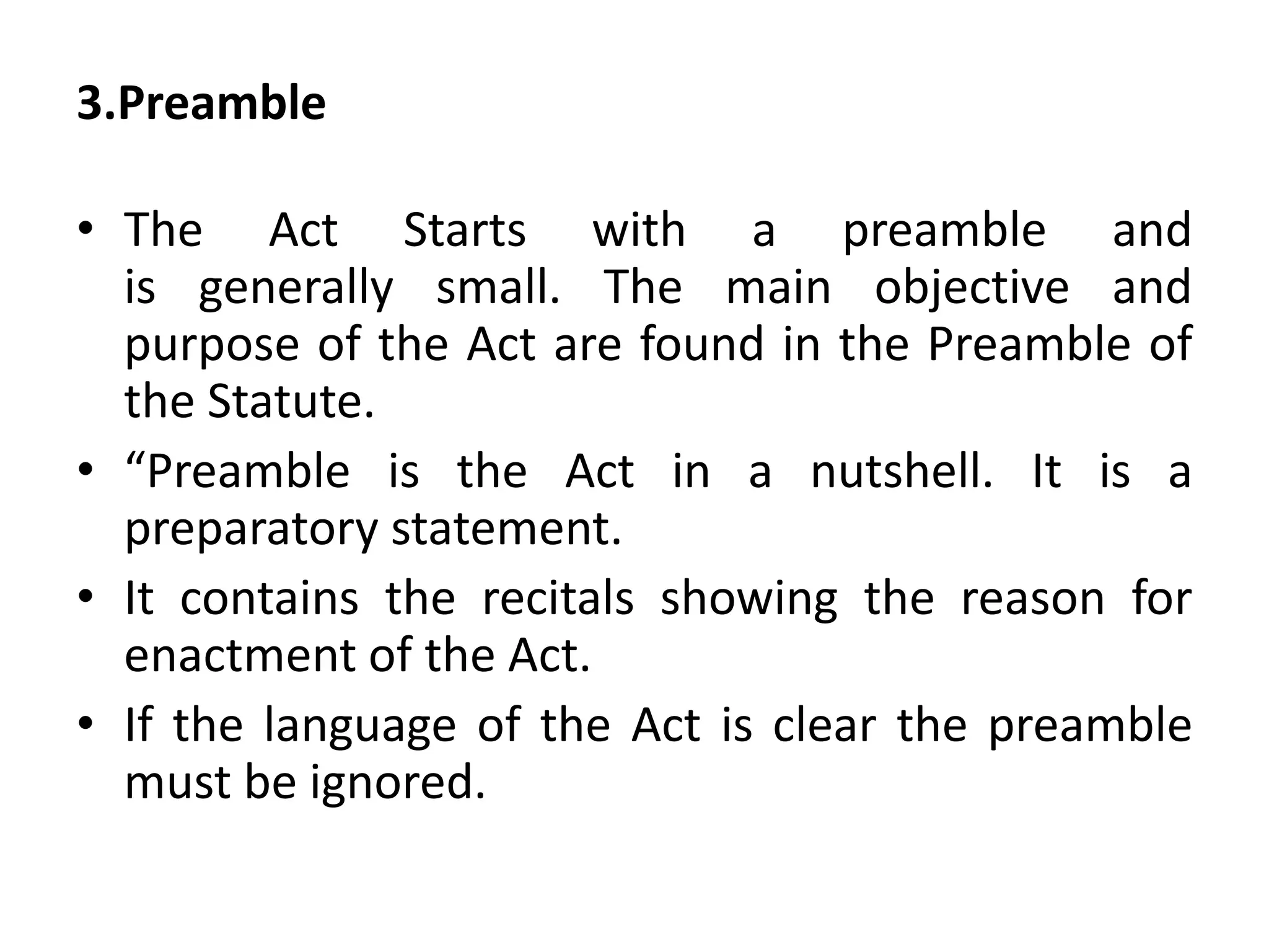 3.Preamble
• The Act Starts with a preamble and
is generally small. The main objective and
purpose of the Act are found in the Preamble of
the Statute.
• “Preamble is the Act in a nutshell. It is a
preparatory statement.
• It contains the recitals showing the reason for
enactment of the Act.
• If the language of the Act is clear the preamble
must be ignored.
 