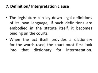 7. Definition/ Interpretation clause
• The legislature can lay down legal definitions
of its own language, if such definitions are
embodied in the statute itself, it becomes
binding on the courts.
• When the act itself provides a dictionary
for the words used, the court must first look
into that dictionary for interpretation.
 