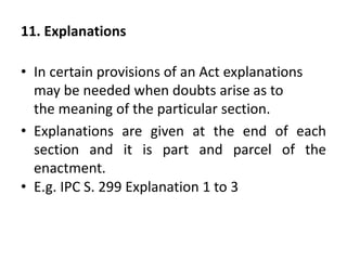 11. Explanations
• In certain provisions of an Act explanations
may be needed when doubts arise as to
the meaning of the particular section.
• Explanations are given at the end of each
section and it is part and parcel of the
enactment.
• E.g. IPC S. 299 Explanation 1 to 3
 