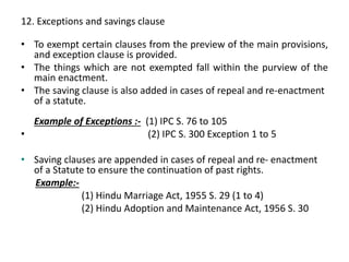 12. Exceptions and savings clause
• To exempt certain clauses from the preview of the main provisions,
and exception clause is provided.
• The things which are not exempted fall within the purview of the
main enactment.
• The saving clause is also added in cases of repeal and re-enactment
of a statute.
Example of Exceptions :- (1) IPC S. 76 to 105
• (2) IPC S. 300 Exception 1 to 5
• Saving clauses are appended in cases of repeal and re- enactment
of a Statute to ensure the continuation of past rights.
Example:-
(1) Hindu Marriage Act, 1955 S. 29 (1 to 4)
(2) Hindu Adoption and Maintenance Act, 1956 S. 30
 