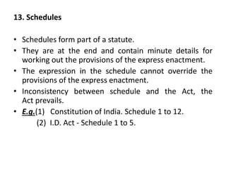 13. Schedules
• Schedules form part of a statute.
• They are at the end and contain minute details for
working out the provisions of the express enactment.
• The expression in the schedule cannot override the
provisions of the express enactment.
• Inconsistency between schedule and the Act, the
Act prevails.
• E.g.(1) Constitution of India. Schedule 1 to 12.
(2) I.D. Act - Schedule 1 to 5.
 