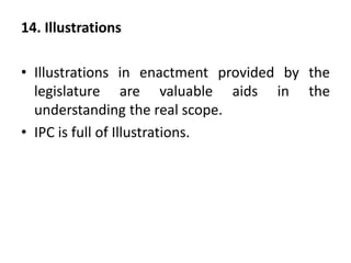 14. Illustrations
• Illustrations in enactment provided by the
legislature are valuable aids in the
understanding the real scope.
• IPC is full of Illustrations.
 