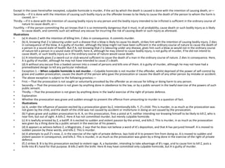 Except in the cases hereinafter excepted, culpable homicide is murder, if the act by which the death is caused is done with the intention of causing death, or—
Secondly.—If it is done with the intention of causing such bodily injury as the offender knows to be likely to cause the death of the person to whom the harm is
caused, or—
Thirdly.—If it is done with the intention of causing bodily injury to any person and the bodily injury intended to be inflicted is sufficient in the ordinary course of
nature to cause death, or—
Fourthly.—If the person committing the act knows that it is so imminently dangerous that it must, in all probability, cause death or such bodily injury as is likely
to cause death, and commits such act without any excuse for incurring the risk of causing death or such injury as aforesaid.
Illustrations
• (a) A shoots Z with the intention of killing him. Z dies in consequence. A commits murder.
• (b) A, knowing that Z is labouring under such a disease that a blow is likely to cause his death, strikes him with the intention of causing bodily injury. Z dies
in consequence of the blow. A is guilty of murder, although the blow might not have been sufficient in the ordinary course of nature to cause the death of
a person in a sound state of health. But if A, not knowing that Z is labouring under any disease, gives him such a blow as would not in the ordinary course
of nature kill a person in a sound state of health, here A, although he may intend to cause bodily injury, is not guilty of murder, if he did not intend to
cause death, or such bodily injury as in the ordinary course of nature would cause death.
• (c) A intentionally gives Z a sword-cut or club-wound sufficient to cause the death of a man in the ordinary course of nature. Z dies in consequence. Here,
A is guilty of murder, although he may not have intended to cause Z’s death.
• (d) A without any excuse fires a loaded cannon into a crowd of persons and kills one of them. A is guilty of murder, although he may not have had a
premeditated design to kill any particular individual.
• Exception 1.—When culpable homicide is not murder.—Culpable homicide is not murder if the offender, whilst deprived of the power of self-control by
grave and sudden provocation, causes the death of the person who gave the provocation or causes the death of any other person by mistake or accident.
• The above exception is subject to the following provisos:—
• First.—That the provocation is not sought or voluntarily provoked by the offender as an excuse for killing or doing harm to any person.
• Secondly.—That the provocation is not given by anything done in obedience to the law, or by a public servant in the lawful exercise of the powers of such
public servant.
• Thirdly.—That the provocation is not given by anything done in the lawful exercise of the right of private defence.
• Explanation
• Whether the provocation was grave and sudden enough to prevent the offence from amounting to murder is a question of fact.
• Illustrations
• (a) A, under the influence of passion excited by a provocation given by Z, intentionally kills. Y, Z’s child. This is murder, in as much as the provocation was
not given by the child, and the death of the child was not caused by accident or misfortune in doing an act caused by the provocation.
• (b) Y gives grave and sudden provocation to A. A, on this provocation, fires a pistol at Y, neither intending nor knowing himself to be likely to kill Z, who is
near him, but out of sight. A kills Z. Here A has not committed murder, but merely culpable homicide.
• (c) A is lawfully arrested by Z, a bailiff. A is excited to sudden and violent passion by the arrest, and kills Z. This is murder, in as much as the provocation
was given by a thing done by a public servant in the exercise of his powers.
• (d) A appears as witness before Z, a Magistrate, Z says that he does not believe a word of A’s deposition, and that A has perjured himself. A is moved to
sudden passion by these words, and kills Z. This is murder.
• (e) A attempts to pull Z’s nose, Z, in the exercise of the right of private defence, lays hold of A to prevent him from doing so. A is moved to sudden and
violent passion in consequence, and kills Z. This is murder, in as much as the provocation was given by a thing done in the exercise of the right of private
defence.
• (f) Z strikes B. B is by this provocation excited to violent rage. A, a bystander, intending to take advantage of B’s rage, and to cause him to kill Z, puts a
knife into B’s hand for that purpose. B kills Z with the knife. Here B may have committed only culpable homicide, but A is guilty of murder.
•
 