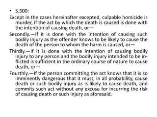 • S.300:
Except in the cases hereinafter excepted, culpable homicide is
murder, if the act by which the death is caused is done with
the intention of causing death, or—
Secondly.—If it is done with the intention of causing such
bodily injury as the offender knows to be likely to cause the
death of the person to whom the harm is caused, or—
Thirdly.—If it is done with the intention of causing bodily
injury to any person and the bodily injury intended to be in-
flicted is sufficient in the ordinary course of nature to cause
death, or—
Fourthly.—If the person committing the act knows that it is so
imminently dangerous that it must, in all probability, cause
death or such bodily injury as is likely to cause death, and
commits such act without any excuse for incurring the risk
of causing death or such injury as aforesaid.
 
