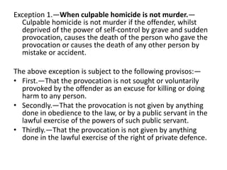 Exception 1.—When culpable homicide is not murder.—
Culpable homicide is not murder if the offender, whilst
deprived of the power of self-control by grave and sudden
provocation, causes the death of the person who gave the
provocation or causes the death of any other person by
mistake or accident.
The above exception is subject to the following provisos:—
• First.—That the provocation is not sought or voluntarily
provoked by the offender as an excuse for killing or doing
harm to any person.
• Secondly.—That the provocation is not given by anything
done in obedience to the law, or by a public servant in the
lawful exercise of the powers of such public servant.
• Thirdly.—That the provocation is not given by anything
done in the lawful exercise of the right of private defence.
 