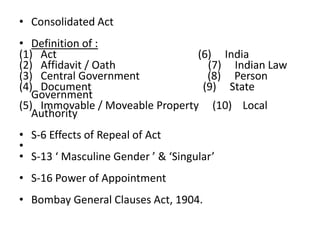 • Consolidated Act
• Definition of :
(1) Act (6) India
(2) Affidavit / Oath (7) Indian Law
(3) Central Government (8) Person
(4) Document (9) State
Government
(5) Immovable / Moveable Property (10) Local
Authority
• S-6 Effects of Repeal of Act
•
• S-13 ‘ Masculine Gender ’ & ‘Singular’
• S-16 Power of Appointment
• Bombay General Clauses Act, 1904.
 