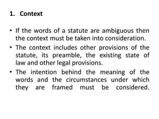 1. Context
• If the words of a statute are ambiguous then
the context must be taken into consideration.
• The context includes other provisions of the
statute, its preamble, the existing state of
law and other legal provisions.
• The intention behind the meaning of the
words and the circumstances under which
they are framed must be considered.
 