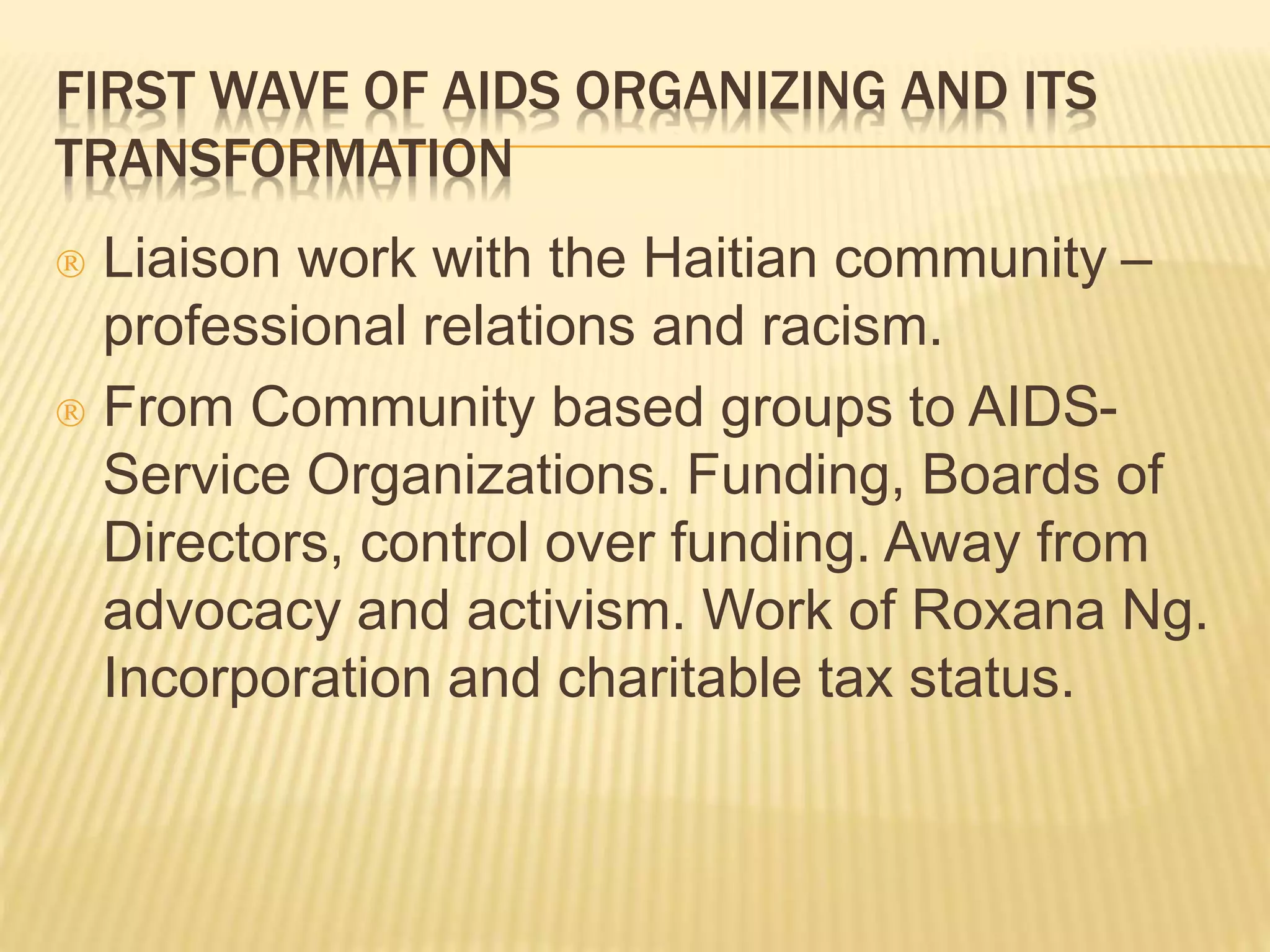 FIRST WAVE OF AIDS ORGANIZING AND ITS 
TRANSFORMATION 
 Liaison work with the Haitian community – 
professional relations and racism. 
 From Community based groups to AIDS-Service 
Organizations. Funding, Boards of 
Directors, control over funding. Away from 
advocacy and activism. Work of Roxana Ng. 
Incorporation and charitable tax status. 
 