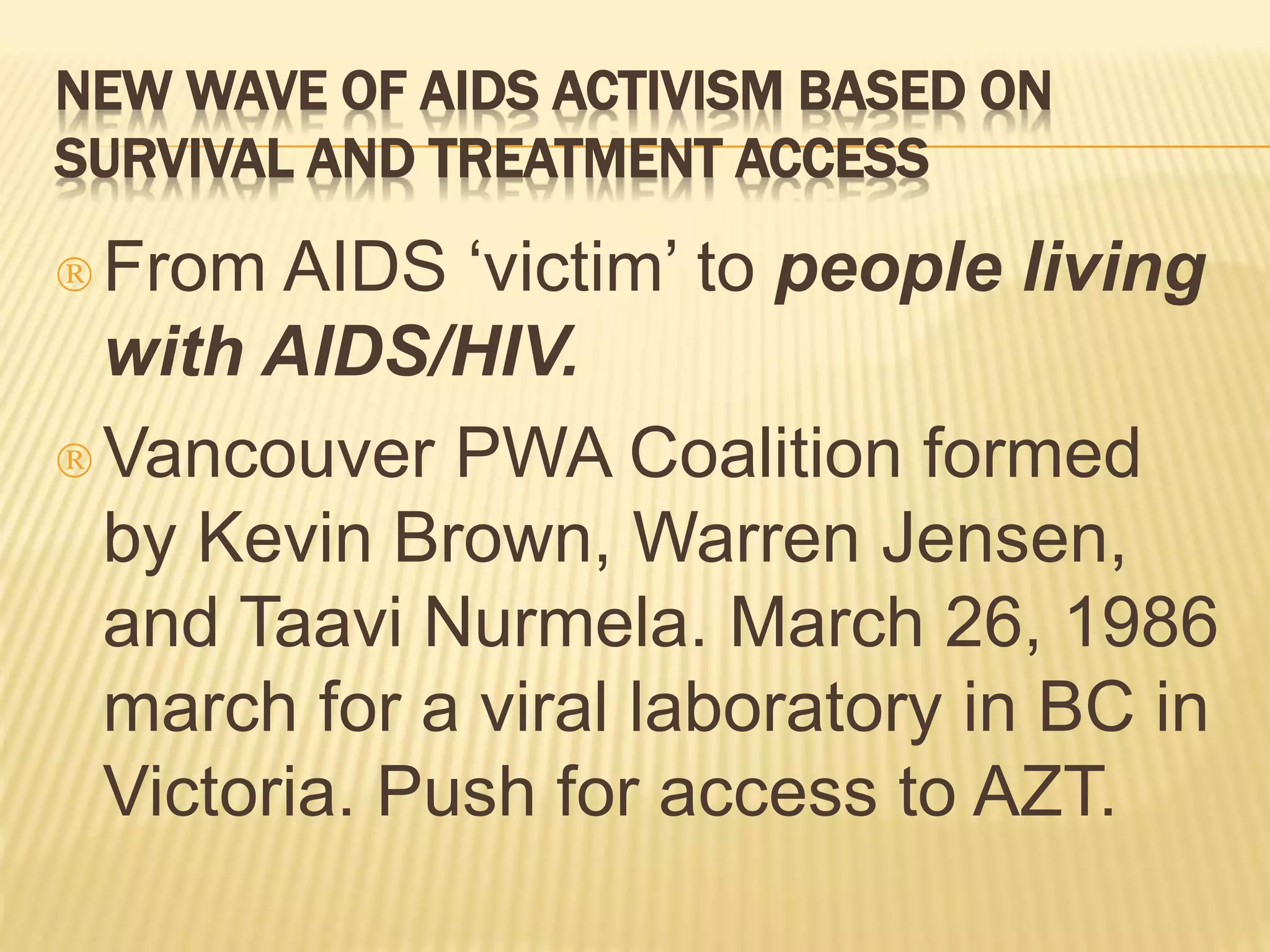 NEW WAVE OF AIDS ACTIVISM BASED ON 
SURVIVAL AND TREATMENT ACCESS 
 From AIDS ‘victim’ to people living 
with AIDS/HIV. 
Vancouver PWA Coalition formed 
by Kevin Brown, Warren Jensen, 
and Taavi Nurmela. March 26, 1986 
march for a viral laboratory in BC in 
Victoria. Push for access to AZT. 
 