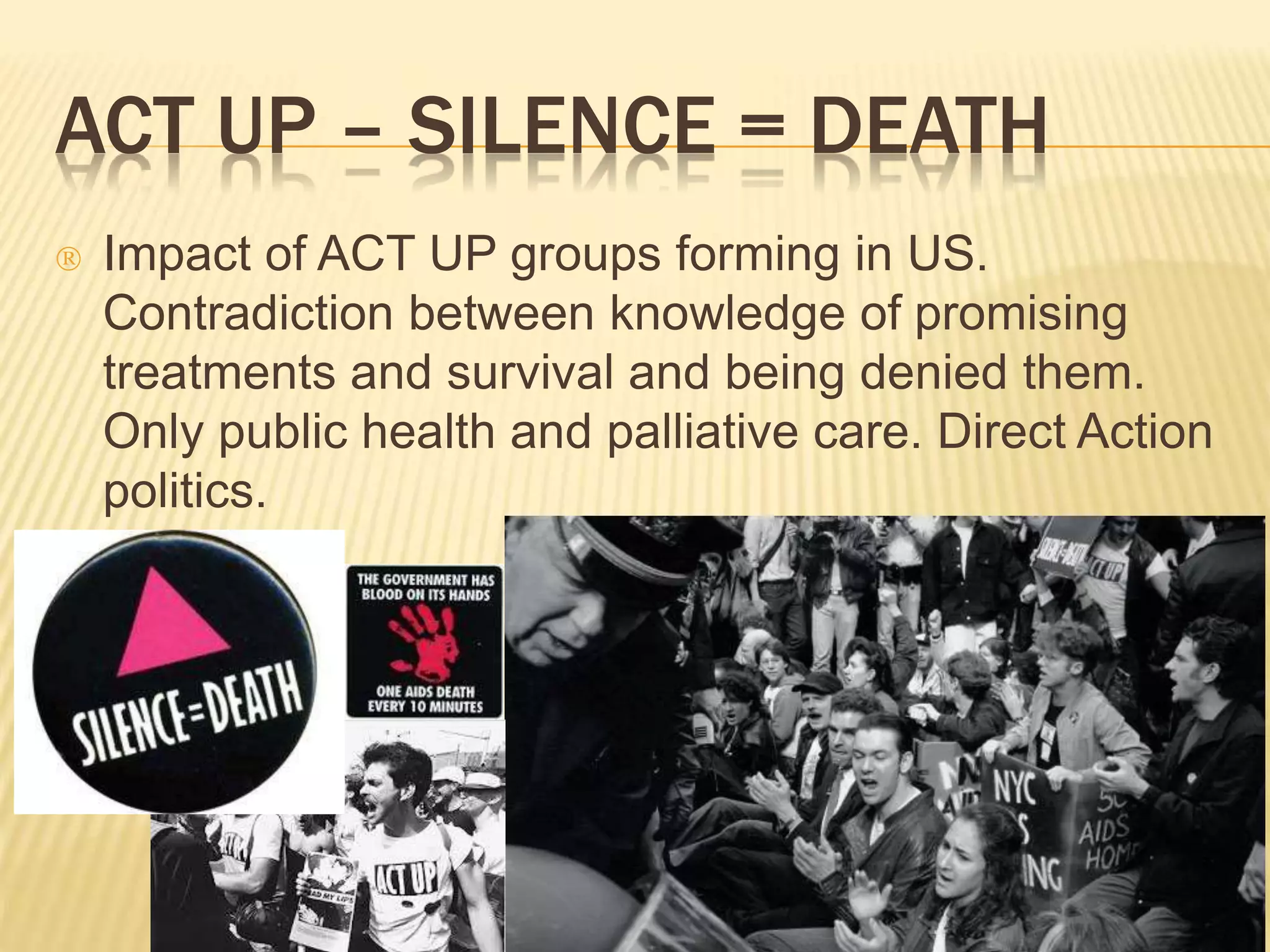 ACT UP – SILENCE = DEATH 
 Impact of ACT UP groups forming in US. 
Contradiction between knowledge of promising 
treatments and survival and being denied them. 
Only public health and palliative care. Direct Action 
politics. 
 