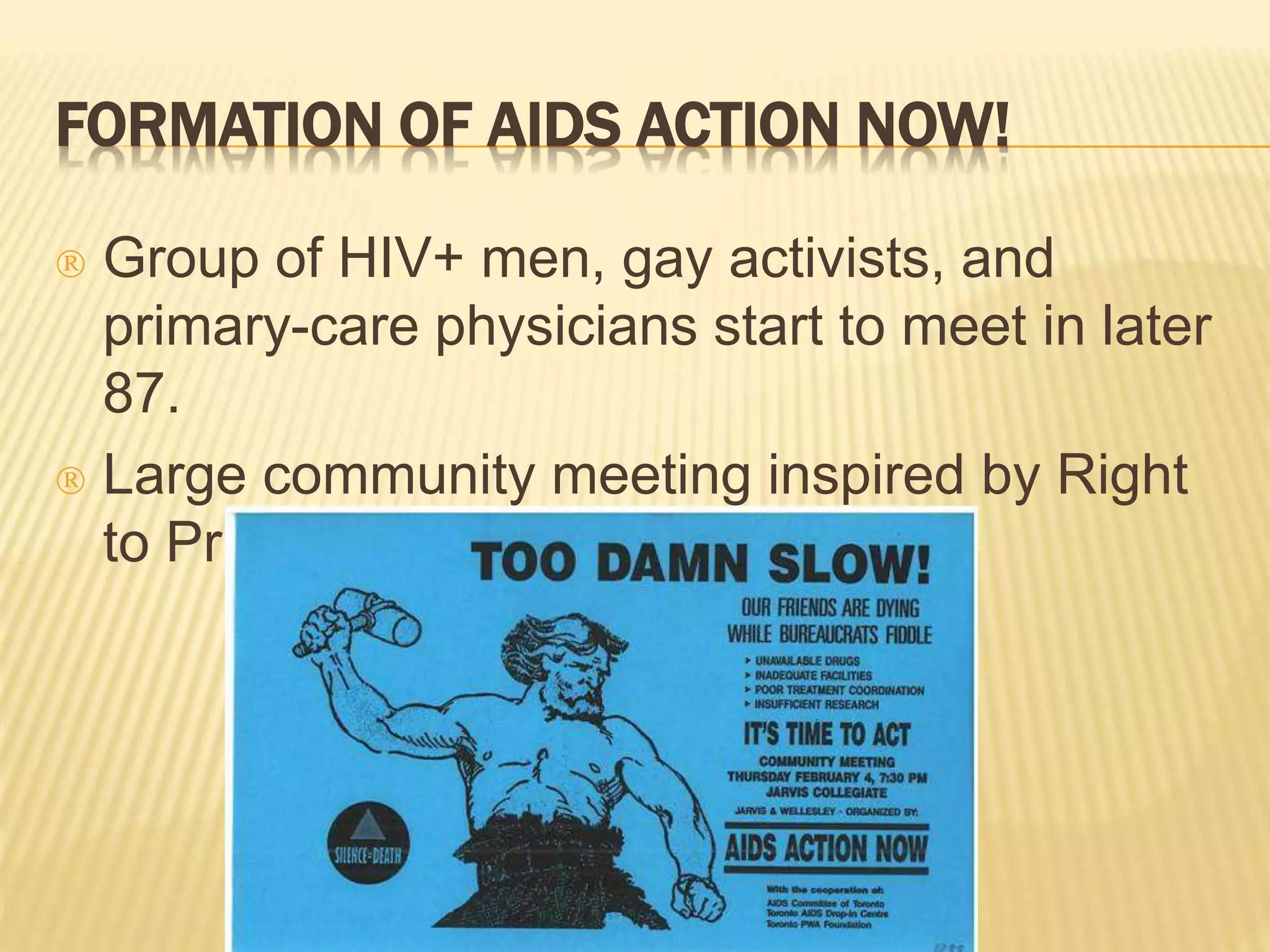 FORMATION OF AIDS ACTION NOW! 
 Group of HIV+ men, gay activists, and 
primary-care physicians start to meet in later 
87. 
 Large community meeting inspired by Right 
to Privacy Committee and ACT. 
 