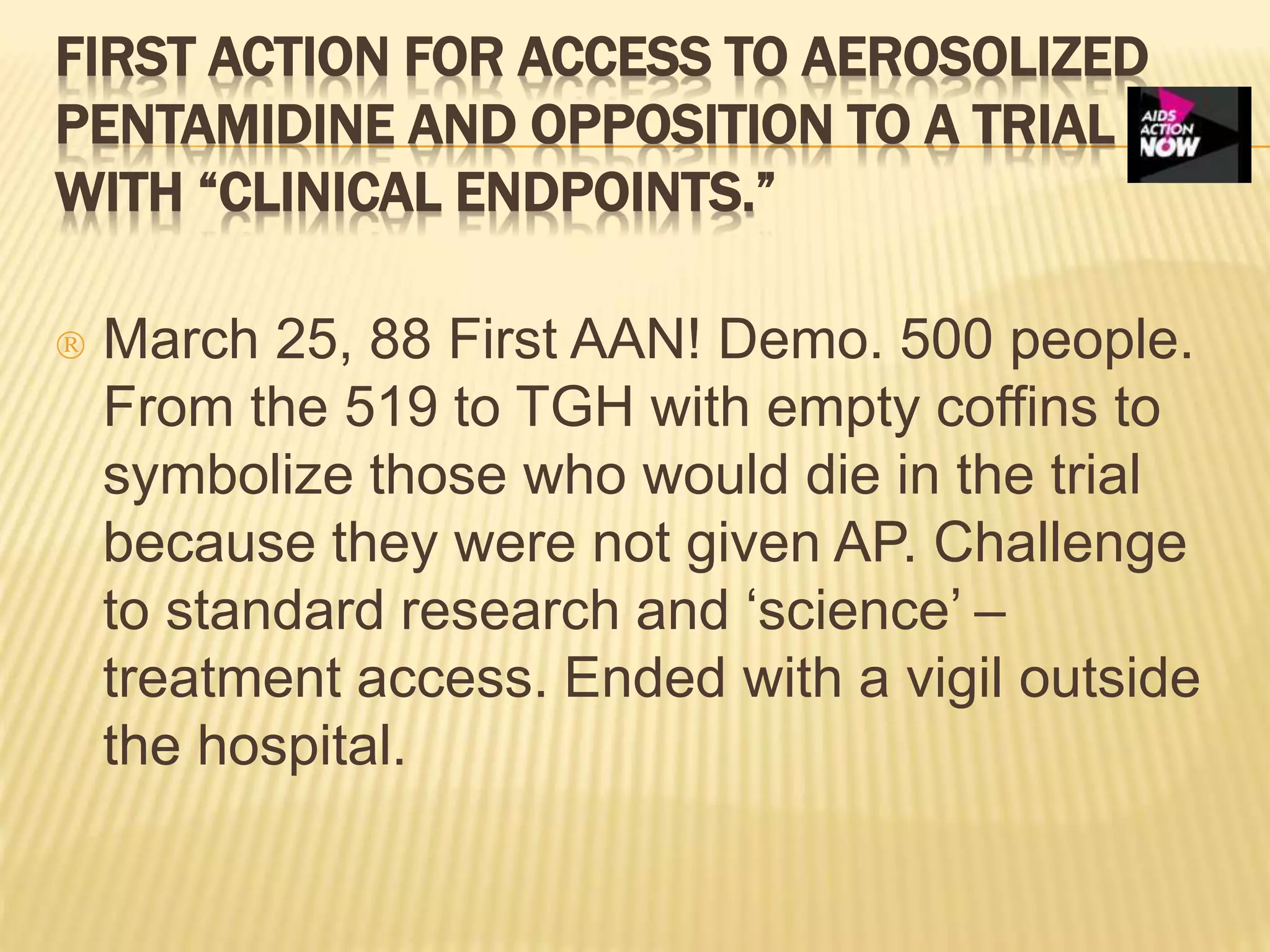 FIRST ACTION FOR ACCESS TO AEROSOLIZED 
PENTAMIDINE AND OPPOSITION TO A TRIAL 
WITH “CLINICAL ENDPOINTS.” 
 March 25, 88 First AAN! Demo. 500 people. 
From the 519 to TGH with empty coffins to 
symbolize those who would die in the trial 
because they were not given AP. Challenge 
to standard research and ‘science’ – 
treatment access. Ended with a vigil outside 
the hospital. 
 