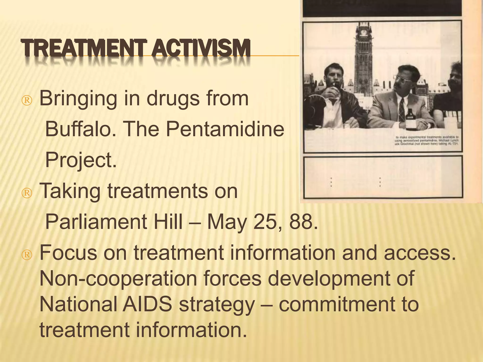 TREATMENT ACTIVISM 
 Bringing in drugs from 
Buffalo. The Pentamidine 
Project. 
 Taking treatments on 
Parliament Hill – May 25, 88. 
 Focus on treatment information and access. 
Non-cooperation forces development of 
National AIDS strategy – commitment to 
treatment information. 
 