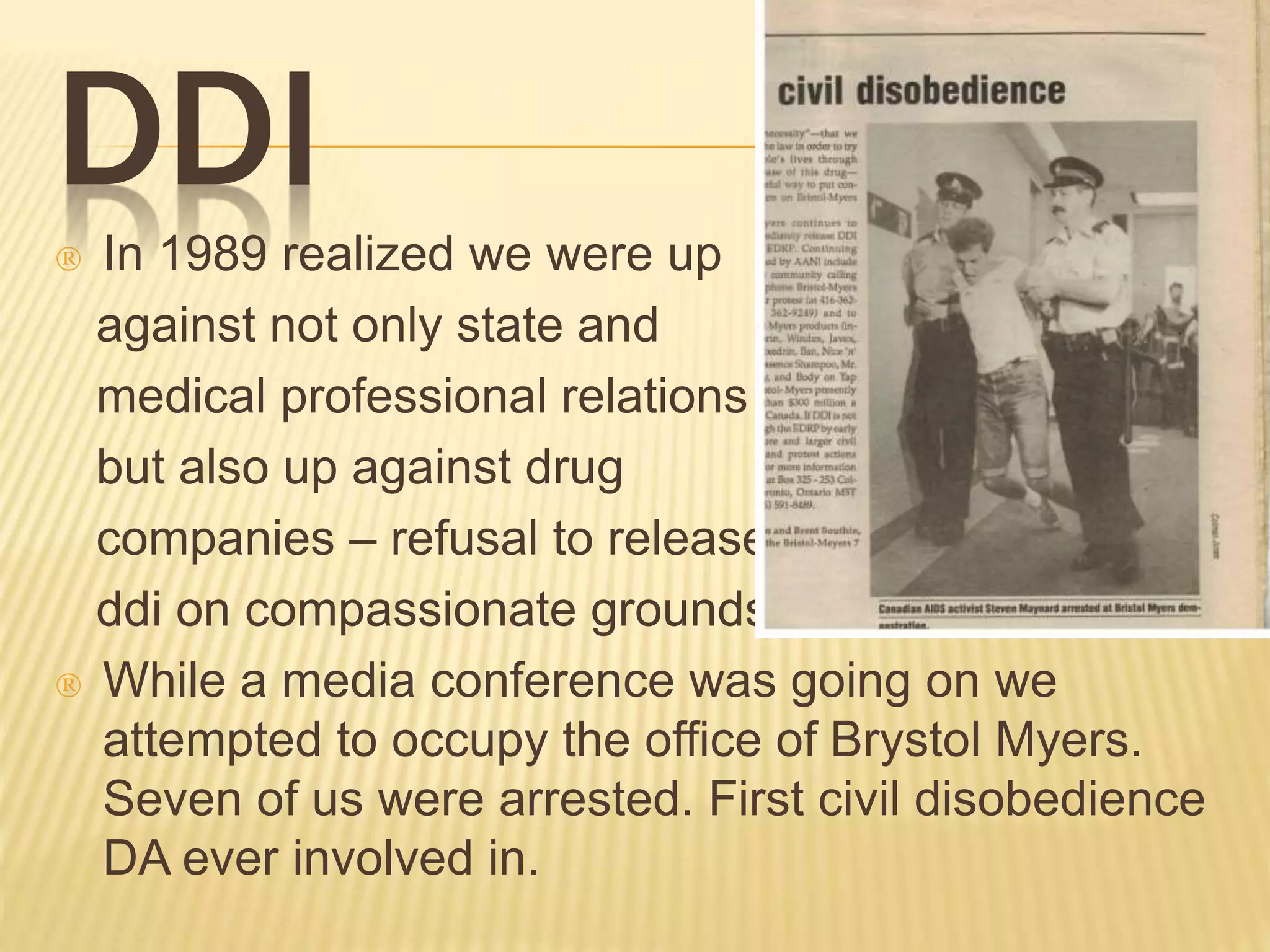 DDI 
 In 1989 realized we were up 
against not only state and 
medical professional relations 
but also up against drug 
companies – refusal to release 
ddi on compassionate grounds. 
 While a media conference was going on we 
attempted to occupy the office of Brystol Myers. 
Seven of us were arrested. First civil disobedience 
DA ever involved in. 
 