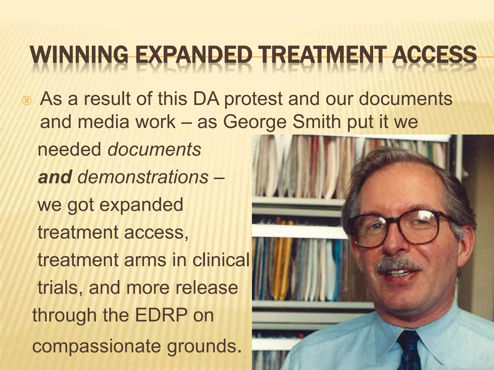 WINNING EXPANDED TREATMENT ACCESS 
 As a result of this DA protest and our documents 
and media work – as George Smith put it we 
needed documents 
and demonstrations – 
we got expanded 
treatment access, 
treatment arms in clinical 
trials, and more release 
through the EDRP on 
compassionate grounds. 
 