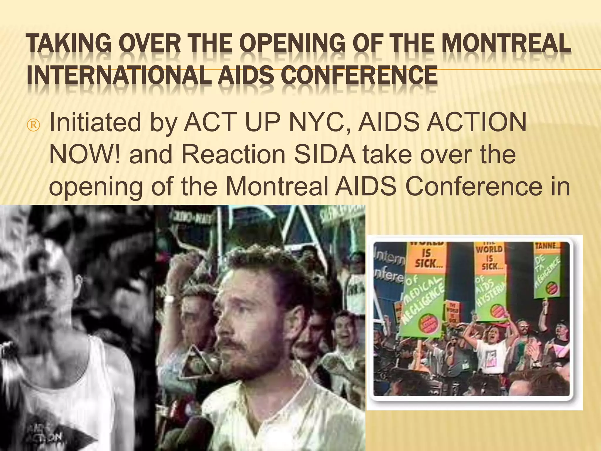 TAKING OVER THE OPENING OF THE MONTREAL 
INTERNATIONAL AIDS CONFERENCE 
 Initiated by ACT UP NYC, AIDS ACTION 
NOW! and Reaction SIDA take over the 
opening of the Montreal AIDS Conference in 
89. 
 