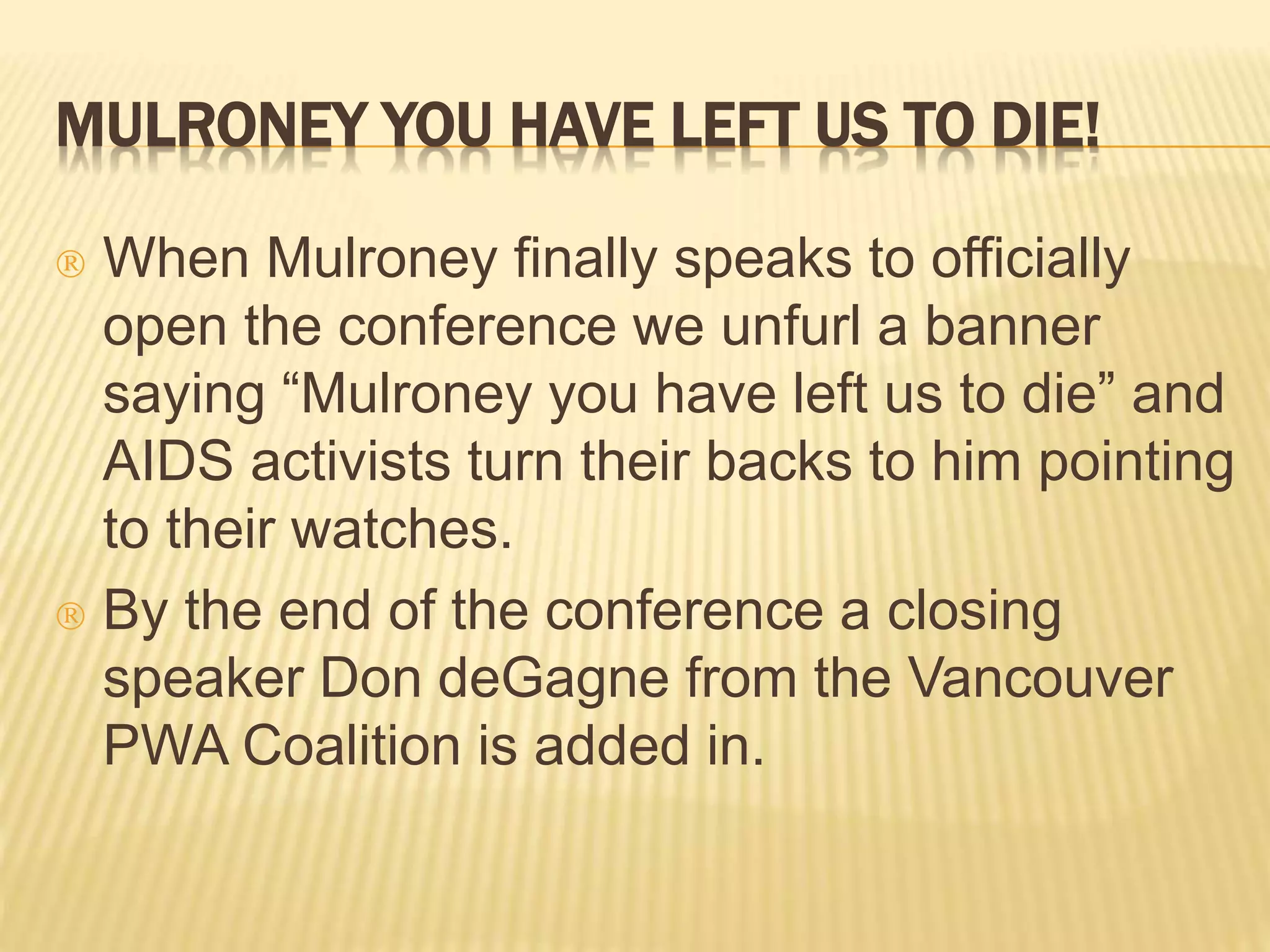 MULRONEY YOU HAVE LEFT US TO DIE! 
 When Mulroney finally speaks to officially 
open the conference we unfurl a banner 
saying “Mulroney you have left us to die” and 
AIDS activists turn their backs to him pointing 
to their watches. 
 By the end of the conference a closing 
speaker Don deGagne from the Vancouver 
PWA Coalition is added in. 
 