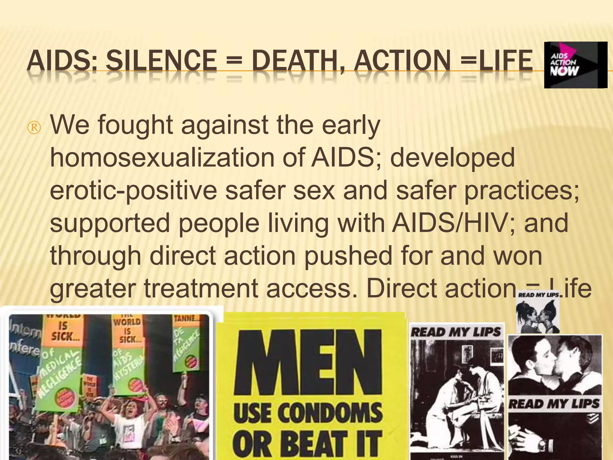 AIDS: SILENCE = DEATH, ACTION =LIFE 
 We fought against the early 
homosexualization of AIDS; developed 
erotic-positive safer sex and safer practices; 
supported people living with AIDS/HIV; and 
through direct action pushed for and won 
greater treatment access. Direct action = Life 
 