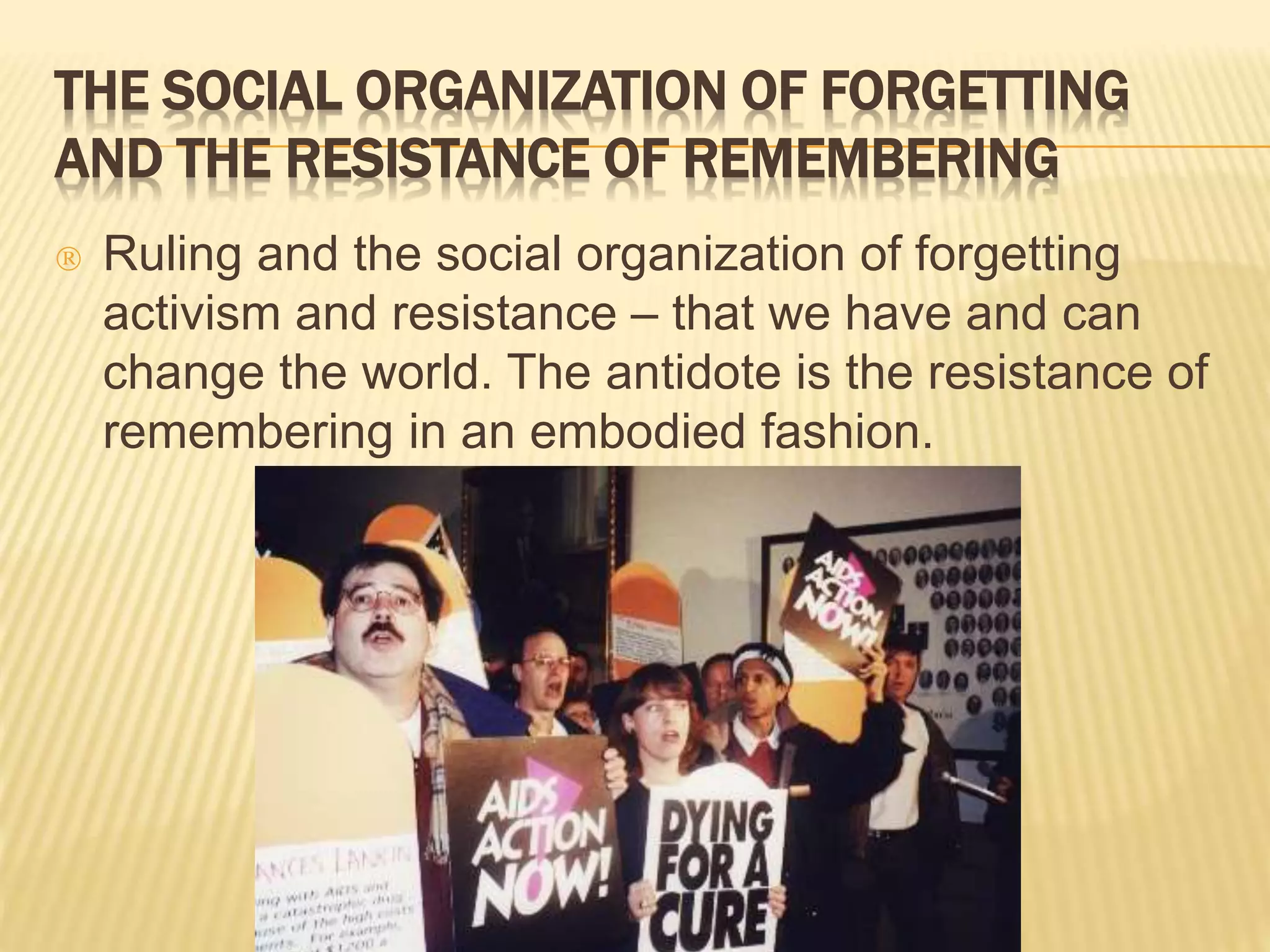 THE SOCIAL ORGANIZATION OF FORGETTING 
AND THE RESISTANCE OF REMEMBERING 
 Ruling and the social organization of forgetting 
activism and resistance – that we have and can 
change the world. The antidote is the resistance of 
remembering in an embodied fashion. 
 