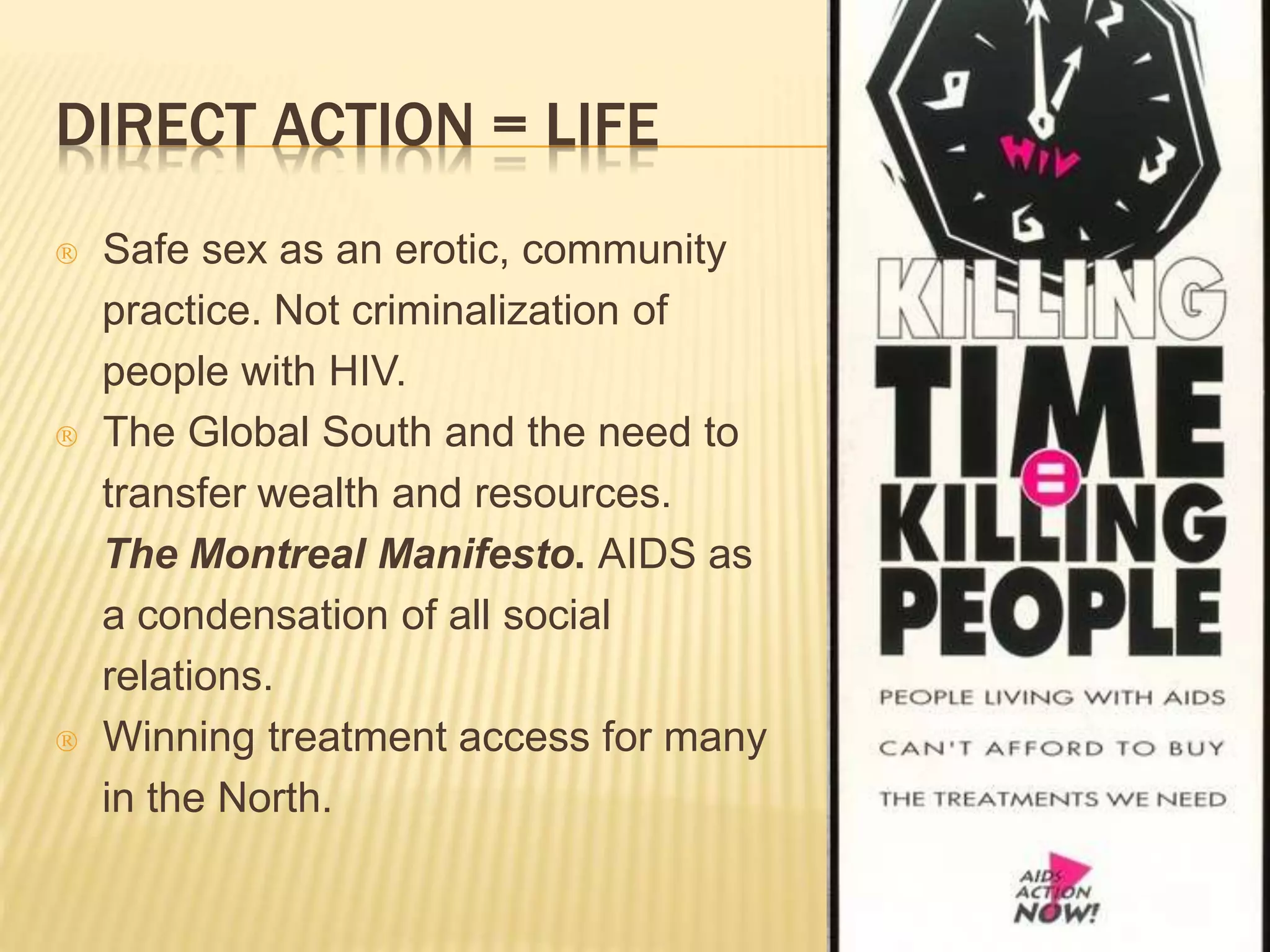 DIRECT ACTION = LIFE 
 Safe sex as an erotic, community 
practice. Not criminalization of 
people with HIV. 
 The Global South and the need to 
transfer wealth and resources. 
The Montreal Manifesto. AIDS as 
a condensation of all social 
relations. 
 Winning treatment access for many 
in the North. 
 