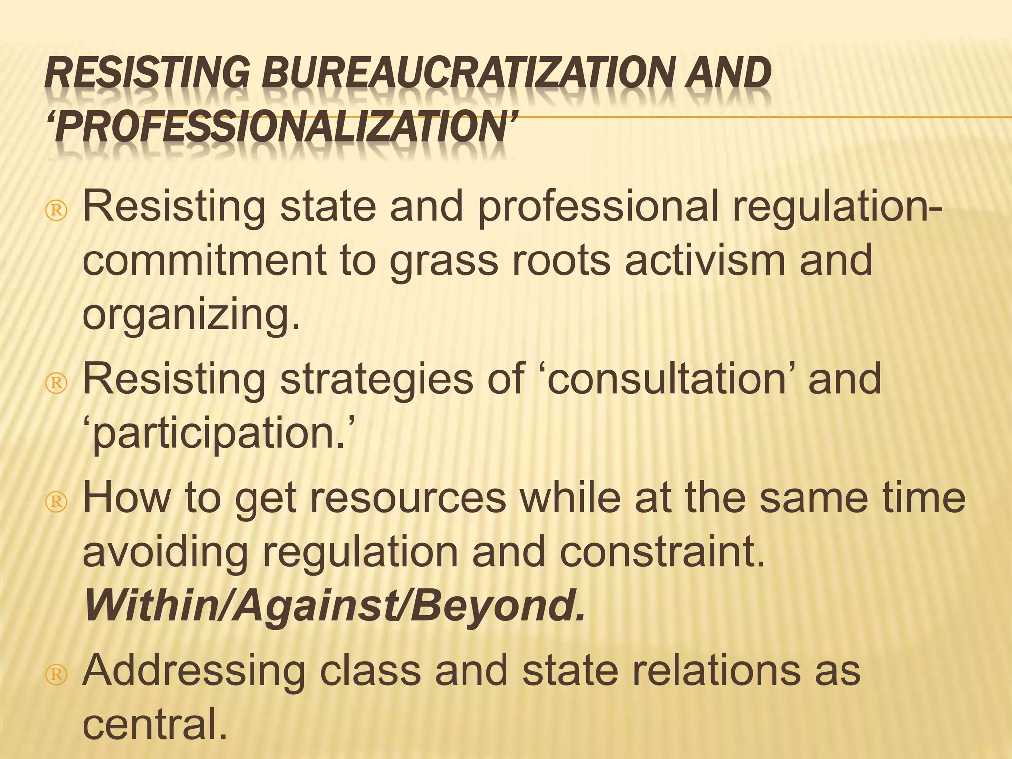 RESISTING BUREAUCRATIZATION AND 
‘PROFESSIONALIZATION’ 
 Resisting state and professional regulation-commitment 
to grass roots activism and 
organizing. 
 Resisting strategies of ‘consultation’ and 
‘participation.’ 
 How to get resources while at the same time 
avoiding regulation and constraint. 
Within/Against/Beyond. 
 Addressing class and state relations as 
central. 
 