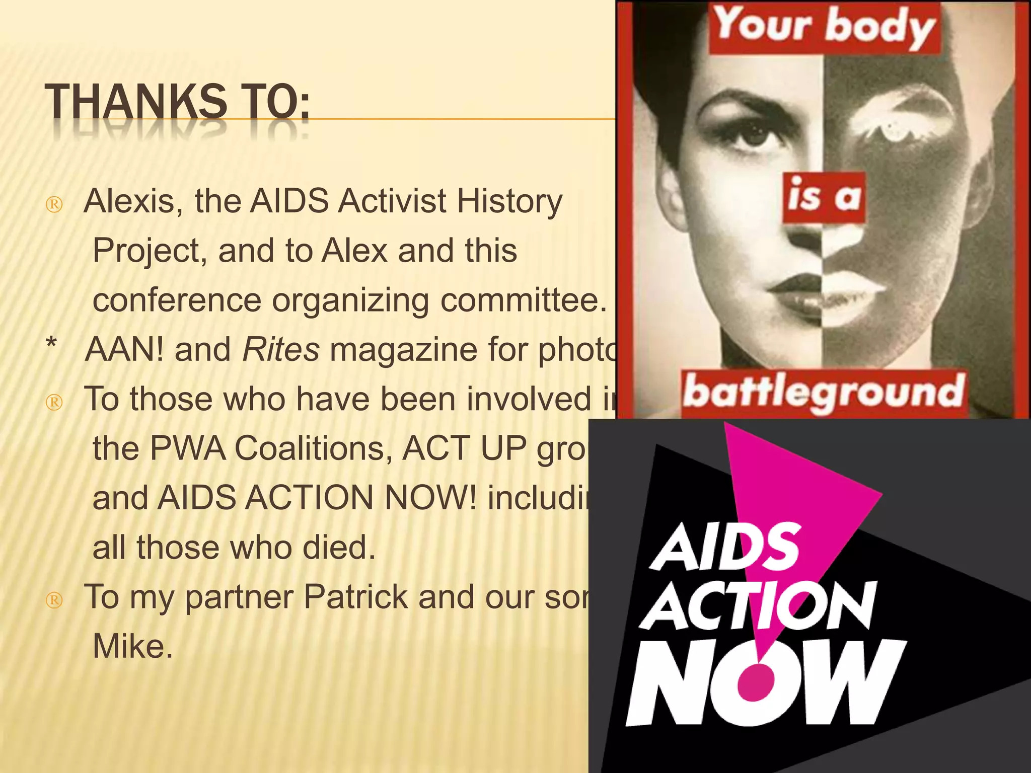 THANKS TO: 
 Alexis, the AIDS Activist History 
Project, and to Alex and this 
conference organizing committee. 
* AAN! and Rites magazine for photos. 
 To those who have been involved in 
the PWA Coalitions, ACT UP groups 
and AIDS ACTION NOW! including 
all those who died. 
 To my partner Patrick and our son 
Mike. 

