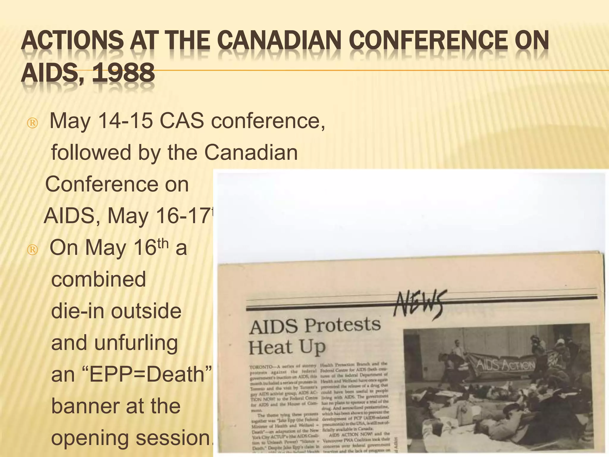 ACTIONS AT THE CANADIAN CONFERENCE ON 
AIDS, 1988 
 May 14-15 CAS conference, 
followed by the Canadian 
Conference on 
AIDS, May 16-17th. 
 On May 16th a 
combined 
die-in outside 
and unfurling 
an “EPP=Death” 
banner at the 
opening session. 
 