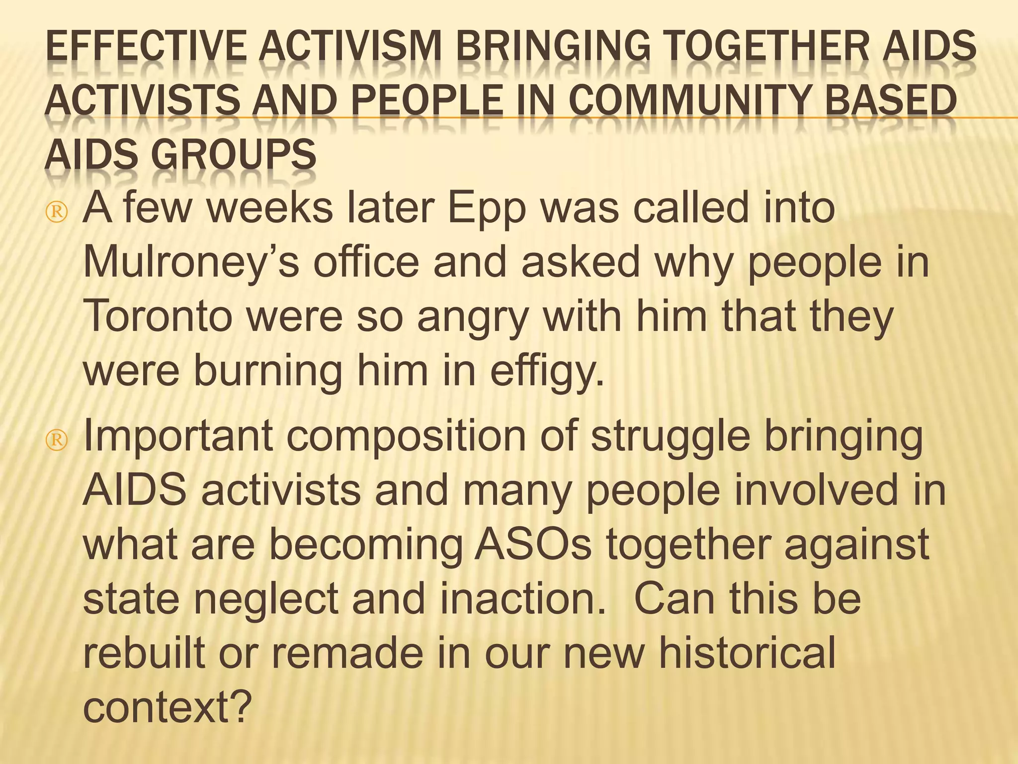 EFFECTIVE ACTIVISM BRINGING TOGETHER AIDS 
ACTIVISTS AND PEOPLE IN COMMUNITY BASED 
AIDS GROUPS 
 A few weeks later Epp was called into 
Mulroney’s office and asked why people in 
Toronto were so angry with him that they 
were burning him in effigy. 
 Important composition of struggle bringing 
AIDS activists and many people involved in 
what are becoming ASOs together against 
state neglect and inaction. Can this be 
rebuilt or remade in our new historical 
context? 
 