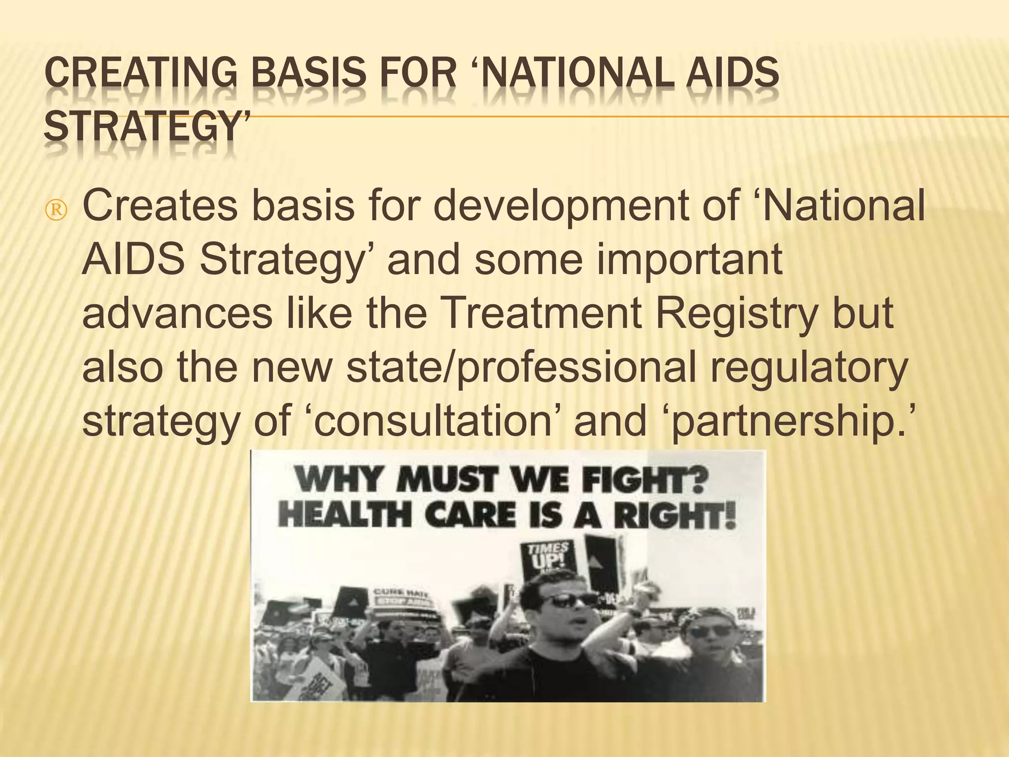 CREATING BASIS FOR ‘NATIONAL AIDS 
STRATEGY’ 
 Creates basis for development of ‘National 
AIDS Strategy’ and some important 
advances like the Treatment Registry but 
also the new state/professional regulatory 
strategy of ‘consultation’ and ‘partnership.’ 
 