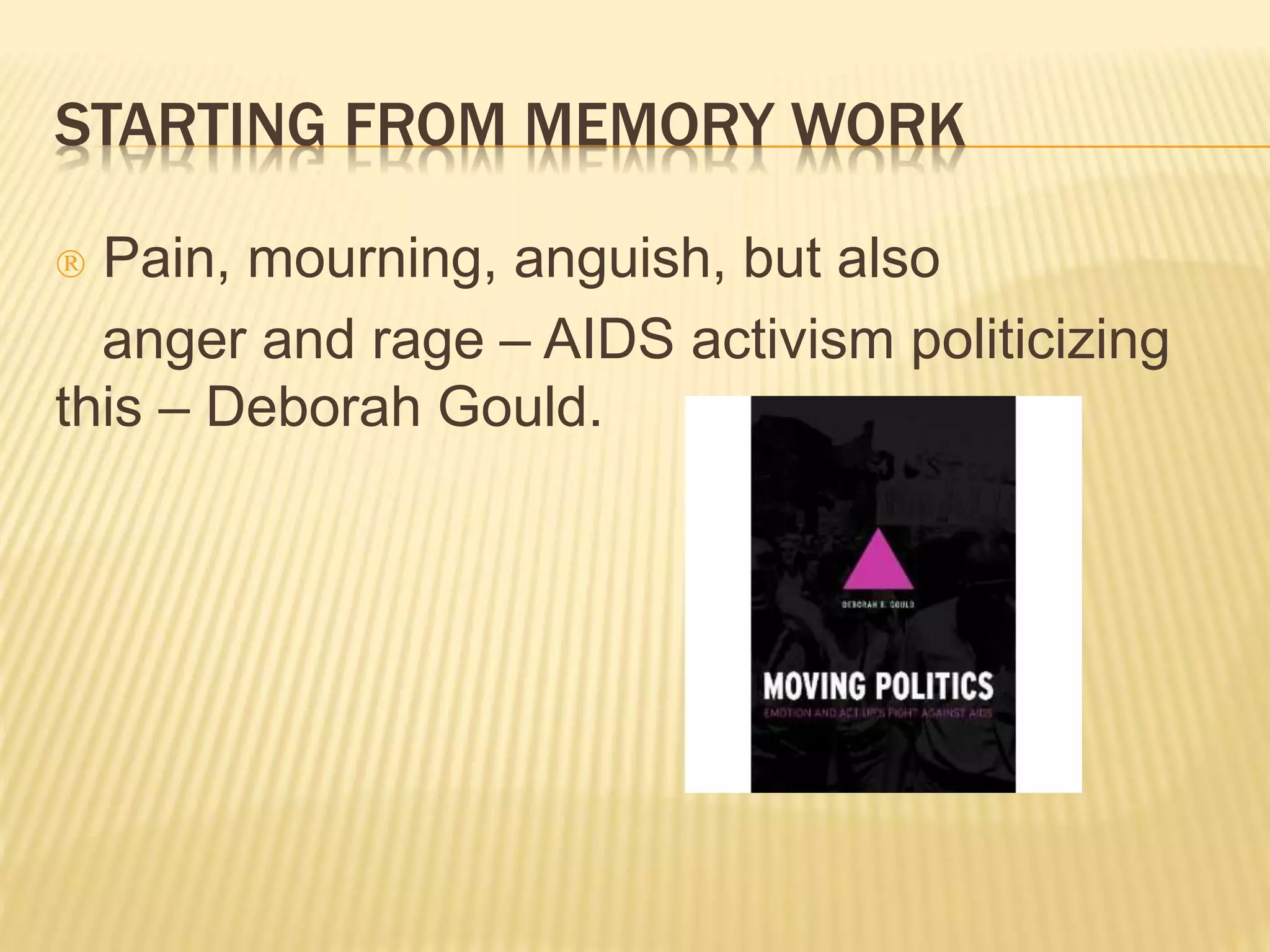 STARTING FROM MEMORY WORK 
 Pain, mourning, anguish, but also 
anger and rage – AIDS activism politicizing 
this – Deborah Gould. 
 