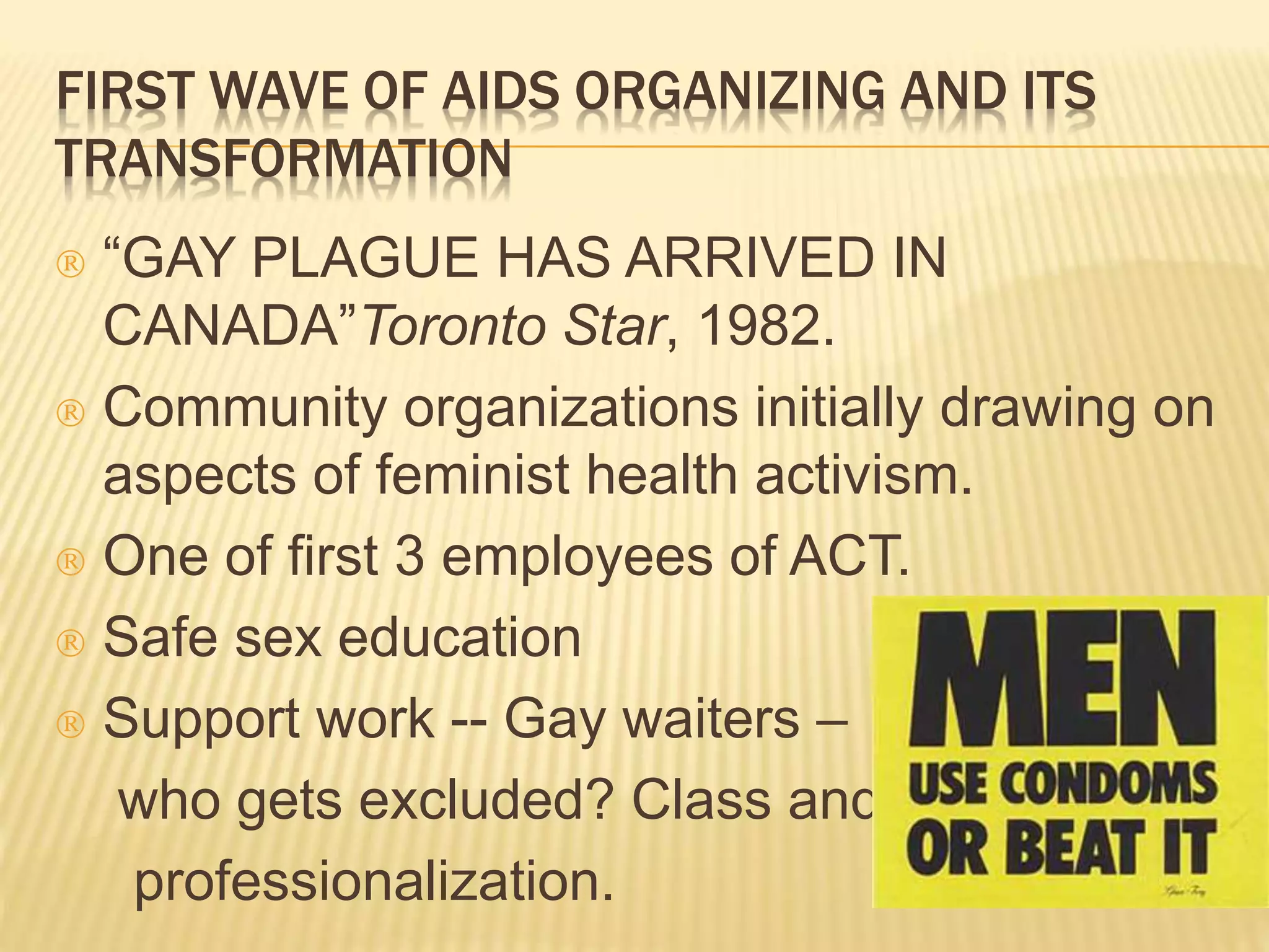 FIRST WAVE OF AIDS ORGANIZING AND ITS 
TRANSFORMATION 
 “GAY PLAGUE HAS ARRIVED IN 
CANADA”Toronto Star, 1982. 
 Community organizations initially drawing on 
aspects of feminist health activism. 
 One of first 3 employees of ACT. 
 Safe sex education 
 Support work -- Gay waiters – 
who gets excluded? Class and 
professionalization. 
 