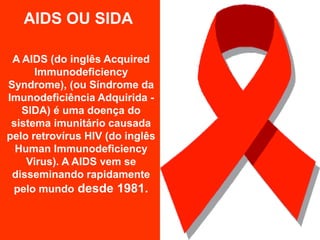 AIDS OU SIDA

 A AIDS (do inglês Acquired
      Immunodeficiency
Syndrome), (ou Síndrome da
Imunodeficiência Adquirida -
   SIDA) é uma doença do
 sistema imunitário causada
pelo retrovírus HIV (do inglês
  Human Immunodeficiency
    Virus). A AIDS vem se
 disseminando rapidamente
 pelo mundo desde 1981.
 
