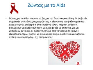 Ζϊντασ με το Aids
• Ζϊντασ με το Aids είναι ςαν να ηεισ με μια κανατικι καταδίκθ. Οι φοβερζσ
ςωματικζσ επιπτϊςεισ τθσ αρρϊςτιασ, θ εξάντλθςθ και θ αδυναμία ςτα
άκρα οδθγοφν ςτακερά ς' ζνα επϊδυνο τζλοσ. Μερικοί αςκενείσ
δοκιμάηουν να αυτοκτονιςουν, μερικζσ φορζσ με επιτυχία, για να
γλιτϊςουν αυτοί και οι οικογζνειζσ τουσ από το τραφμα τθσ αργισ
εξάντλθςθσ. Όμωσ πρζπει να κυμόμαςτε πωσ οι οροκετικοί χρειάηονται
αγάπθ και υποςτιριξθ… όχι απομόνωςθ!!
 