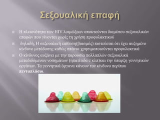  Η πλειονόηηηα ηων HIV λοιμώξεων αποκηούνηαι διαμέζος ζεξοςαλικών
επαθών πος γίνονηαι σωπίρ ηη σπήζη πποθςλακηικού
 δηλαδή, Η ζεξοςαλική επίθεζη(βιαζμόρ) πιζηεύεηαι όηι έσει αςξημένο
κίνδςνο μεηάδοζηρ καθώρ ζπάνια σπηζιμοποιούνηαι πποθςλακηικά
 Ο κίνδςνορ αςξάνει με ηην παποςζία πολλαπλών ζεξοςαλικά
μεηαδιδόμενων νοζημάηων (ηπαηίηιδα c κλπ)και ηην ύπαπξη γεννηηικών
οπγάνων. Τα γεννηηικά όπγανα κάνοςν ηον κίνδςνο πεπίπος
πενηαπλάζιο.
 