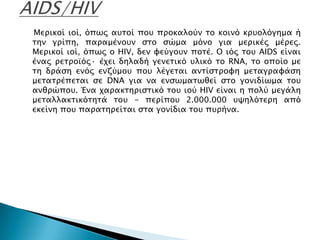 Μεπικοί ιοί, όπψρ ατσοί ποτ πποκαλούν σο κοινό κπτολόγημα ή
σην γπίπη, παπαμένοτν ςσο ςώμα μόνο για μεπικέρ μέπερ.
Μεπικοί ιοί, όπψρ ο HIV, δεν υεύγοτν ποσέ. Ο ιόρ σοτ AIDS είναι
έναρ πεσποωόρ· έφει δηλαδή γενεσικό τλικό σο RNA, σο οποίο με
ση δπάςη ενόρ ενζύμοτ ποτ λέγεσαι ανσίςσπουη μεσαγπαυάςη
μεσασπέπεσαι ςε DNA για να ενςψμασψθεί ςσο γονιδίψμα σοτ
ανθπώποτ. Ένα φαπακσηπιςσικό σοτ ιού HIV είναι η πολύ μεγάλη
μεσαλλακσικόσησά σοτ - πεπίποτ 2.000.000 τχηλόσεπη από
εκείνη ποτ παπασηπείσαι ςσα γονίδια σοτ πτπήνα.
 