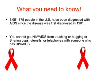 What you need to know! 1,051,875 people in the U.S. have been diagnosed with AIDS since the disease was first diagnosed in 1981. You cannot get HIV/AIDS from touching or hugging or Sharing cups, utensils, or telephones with someone who has HIV/AIDS.  