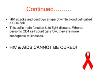 Continued……… HIV attacks and destroys a type of white blood cell called a CD4 cell.  This cell's main function is to fight disease. When a person's CD4 cell count gets low, they are more susceptible to illnesses.   HIV & AIDS CANNOT BE CURED! 