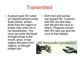 Transmitted   A person gets HIV when an infected person's body fluids (blood, semen, fluids from the vagina or breast milk) enter his or her bloodstream. The virus can enter the blood through linings in the mouth, anus, or sex organs (the penis and vagina), or through broken skin. Both men and women can spread HIV. A person with HIV can feel okay and still give the virus to others. Pregnant women with HIV also can give the virus to their babies. 